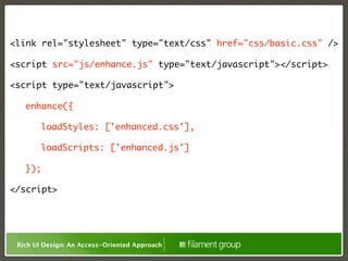 <link rel="stylesheet" type="text/css" href="css/basic.css" />

<script src="js/enhance.js" type="text/javascript"></script>

<script type="text/javascript">

	     enhance({

	     	    loadStyles: ['enhanced.css'],

	     	    loadScripts: ['enhanced.js']

	     });

</script>




    Rich UI Design: An Access-Oriented Approach
 
