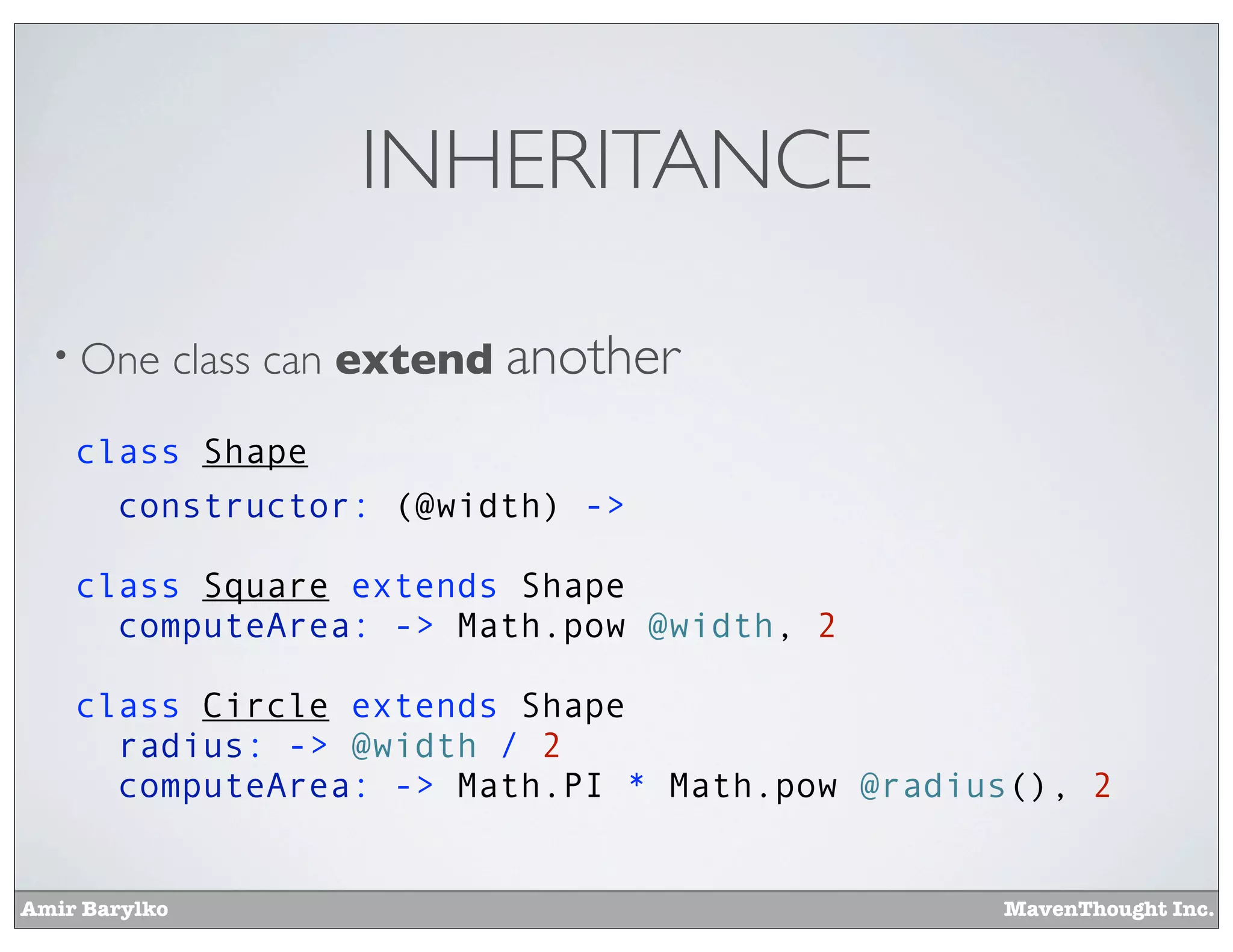 Amir Barylko MavenThought Inc.
INHERITANCE
• One class can extend another
class Shape
constructor: (@width) ->
class Square extends Shape
computeArea: -> Math.pow @width, 2
class Circle extends Shape
radius: -> @width / 2
computeArea: -> Math.PI * Math.pow @radius(), 2
 
