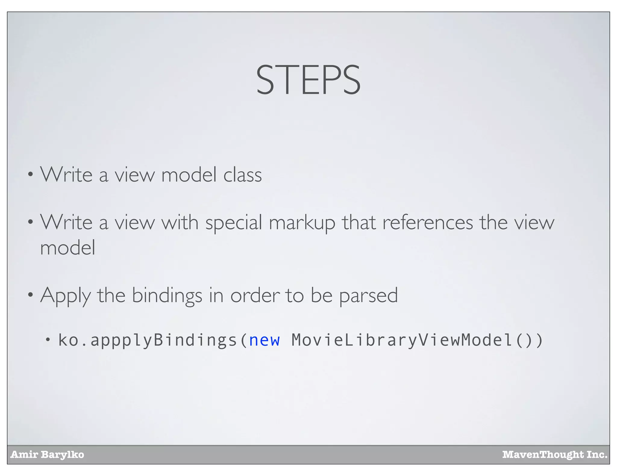 Amir Barylko MavenThought Inc.
STEPS
• Write a view model class
• Write a view with special markup that references the view
model
• Apply the bindings in order to be parsed
• ko.appplyBindings(new MovieLibraryViewModel())
 