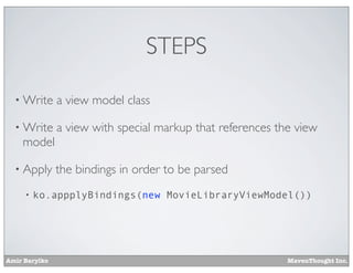Amir Barylko MavenThought Inc.
STEPS
• Write a view model class
• Write a view with special markup that references the view
model
• Apply the bindings in order to be parsed
• ko.appplyBindings(new MovieLibraryViewModel())
 