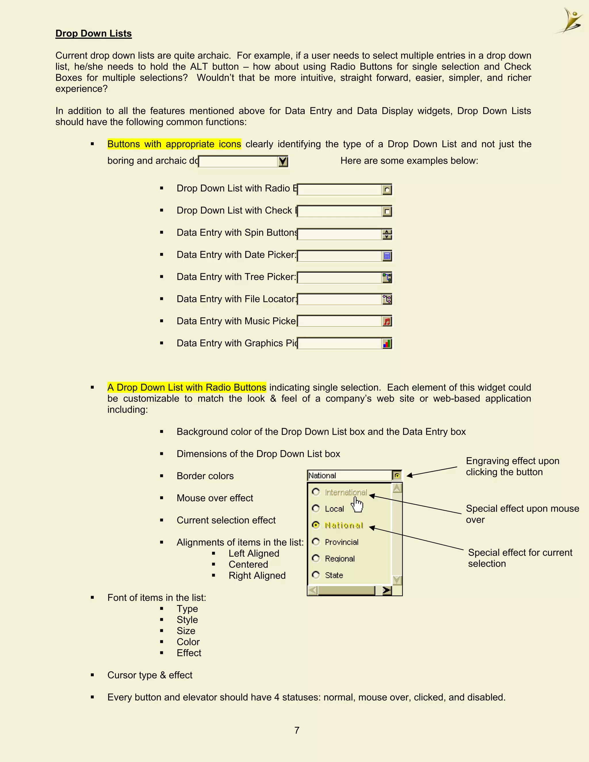 Drop Down Lists

Current drop down lists are quite archaic. For example, if a user needs to select multiple entries in a drop down
list, he/she needs to hold the ALT button – how about using Radio Buttons for single selection and Check
Boxes for multiple selections? Wouldn’t that be more intuitive, straight forward, easier, simpler, and richer
experience?

In addition to all the features mentioned above for Data Entry and Data Display widgets, Drop Down Lists
should have the following common functions:

            Buttons with appropriate icons clearly identifying the type of a Drop Down List and not just the
            boring and archaic down arrow.                           Here are some examples below:

                              Drop Down List with Radio Buttons:

                              Drop Down List with Check Boxes:

                              Data Entry with Spin Buttons:

                              Data Entry with Date Picker:

                              Data Entry with Tree Picker:

                              Data Entry with File Locator:

                              Data Entry with Music Picker:

                              Data Entry with Graphics Picker:



            A Drop Down List with Radio Buttons indicating single selection. Each element of this widget could
            be customizable to match the look & feel of a company’s web site or web-based application
            including:

                              Background color of the Drop Down List box and the Data Entry box

                              Dimensions of the Drop Down List box
                                                                                                  Engraving effect upon
                              Border colors                                                       clicking the button

                              Mouse over effect
                                                                                                  Special effect upon mouse
                              Current selection effect                                            over

                              Alignments of items in the list:
                                         Left Aligned                                             Special effect for current
                                         Centered                                                 selection
                                         Right Aligned

            Font of items in the list:
                             Type
                             Style
                             Size
                             Color
                             Effect

            Cursor type & effect

            Every button and elevator should have 4 statuses: normal, mouse over, clicked, and disabled.


                                                           7
 