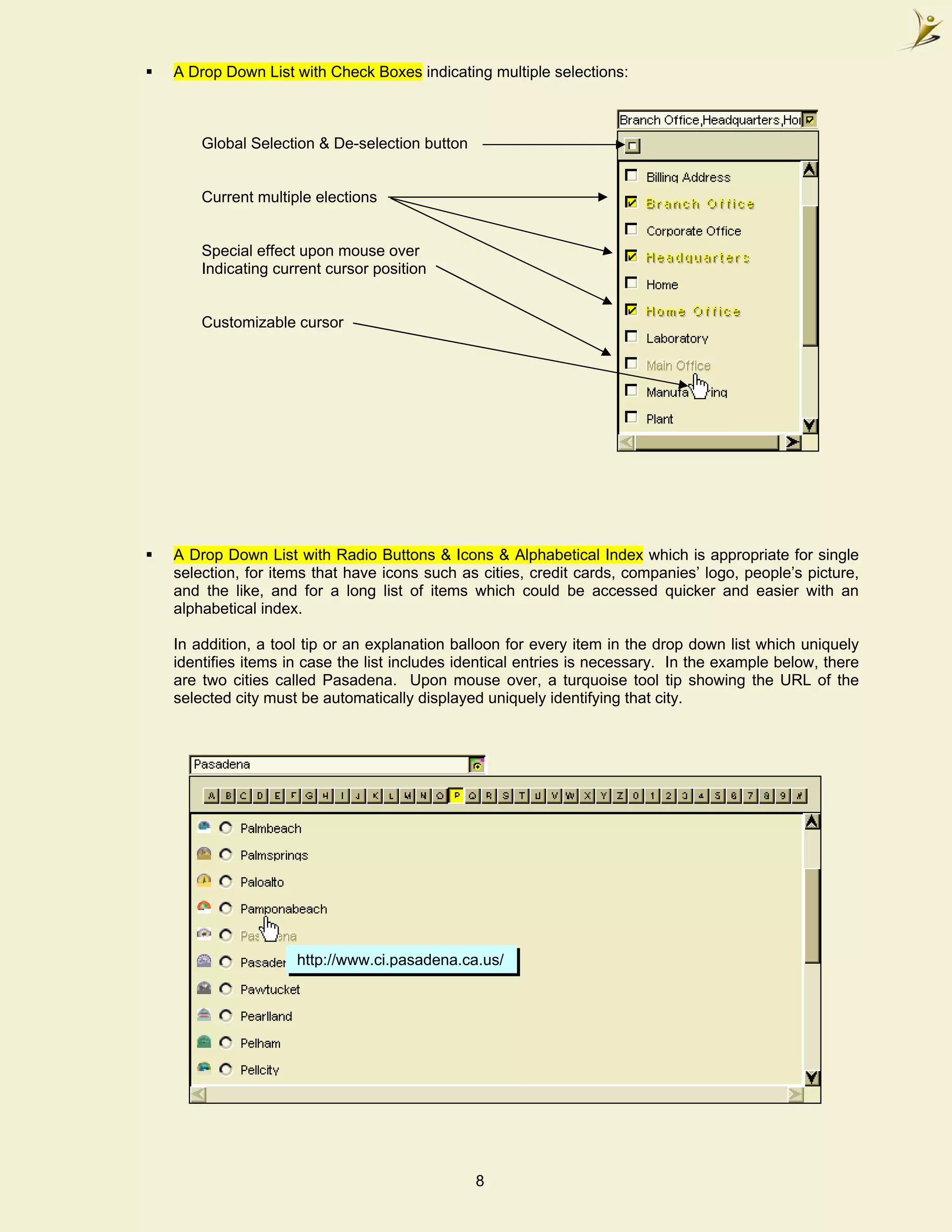 A Drop Down List with Check Boxes indicating multiple selections:



        Global Selection & De-selection button


        Current multiple elections


        Special effect upon mouse over
        Indicating current cursor position


        Customizable cursor




    A Drop Down List with Radio Buttons & Icons & Alphabetical Index which is appropriate for single
    selection, for items that have icons such as cities, credit cards, companies’ logo, people’s picture,
    and the like, and for a long list of items which could be accessed quicker and easier with an
    alphabetical index.

    In addition, a tool tip or an explanation balloon for every item in the drop down list which uniquely
    identifies items in case the list includes identical entries is necessary. In the example below, there
    are two cities called Pasadena. Upon mouse over, a turquoise tool tip showing the URL of the
    selected city must be automatically displayed uniquely identifying that city.




                      http://www.ci.pasadena.ca.us/




.                                                8
 