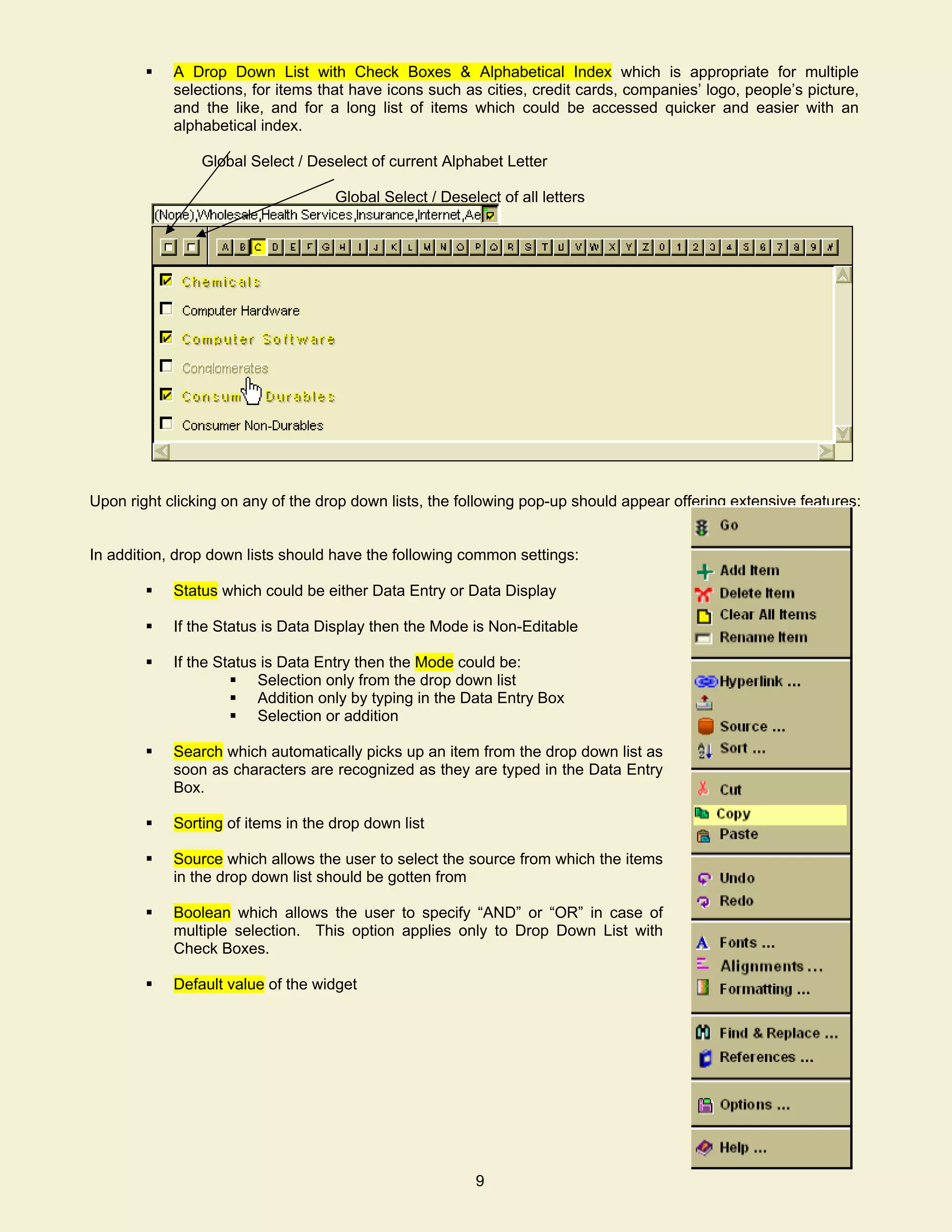 A Drop Down List with Check Boxes & Alphabetical Index which is appropriate for multiple
            selections, for items that have icons such as cities, credit cards, companies’ logo, people’s picture,
            and the like, and for a long list of items which could be accessed quicker and easier with an
            alphabetical index.

                Global Select / Deselect of current Alphabet Letter

                                    Global Select / Deselect of all letters




Upon right clicking on any of the drop down lists, the following pop-up should appear offering extensive features:


In addition, drop down lists should have the following common settings:

            Status which could be either Data Entry or Data Display

            If the Status is Data Display then the Mode is Non-Editable

            If the Status is Data Entry then the Mode could be:
                         Selection only from the drop down list
                         Addition only by typing in the Data Entry Box
                         Selection or addition

            Search which automatically picks up an item from the drop down list as
            soon as characters are recognized as they are typed in the Data Entry
            Box.

            Sorting of items in the drop down list

            Source which allows the user to select the source from which the items
            in the drop down list should be gotten from

            Boolean which allows the user to specify “AND” or “OR” in case of
            multiple selection. This option applies only to Drop Down List with
            Check Boxes.

            Default value of the widget




                                                         8
                                                         9
 