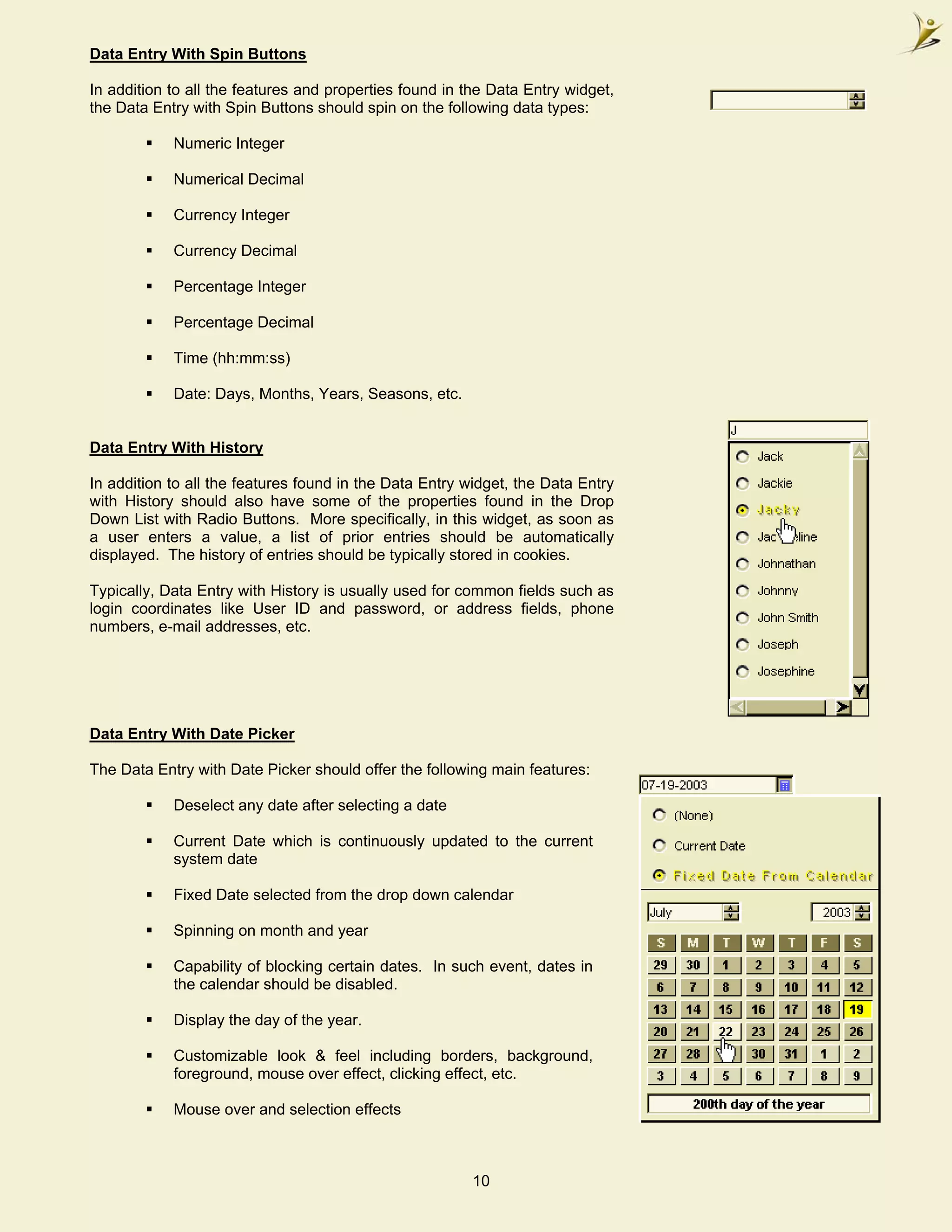 Data Entry With Spin Buttons

In addition to all the features and properties found in the Data Entry widget,
the Data Entry with Spin Buttons should spin on the following data types:

            Numeric Integer

            Numerical Decimal

            Currency Integer

            Currency Decimal

            Percentage Integer

            Percentage Decimal

            Time (hh:mm:ss)

            Date: Days, Months, Years, Seasons, etc.


Data Entry With History

In addition to all the features found in the Data Entry widget, the Data Entry
with History should also have some of the properties found in the Drop
Down List with Radio Buttons. More specifically, in this widget, as soon as
a user enters a value, a list of prior entries should be automatically
displayed. The history of entries should be typically stored in cookies.

Typically, Data Entry with History is usually used for common fields such as
login coordinates like User ID and password, or address fields, phone
numbers, e-mail addresses, etc.




Data Entry With Date Picker

The Data Entry with Date Picker should offer the following main features:

            Deselect any date after selecting a date

            Current Date which is continuously updated to the current
            system date

            Fixed Date selected from the drop down calendar

            Spinning on month and year

            Capability of blocking certain dates. In such event, dates in
            the calendar should be disabled.

            Display the day of the year.

            Customizable look & feel including borders, background,
            foreground, mouse over effect, clicking effect, etc.

            Mouse over and selection effects



                                                        10
 