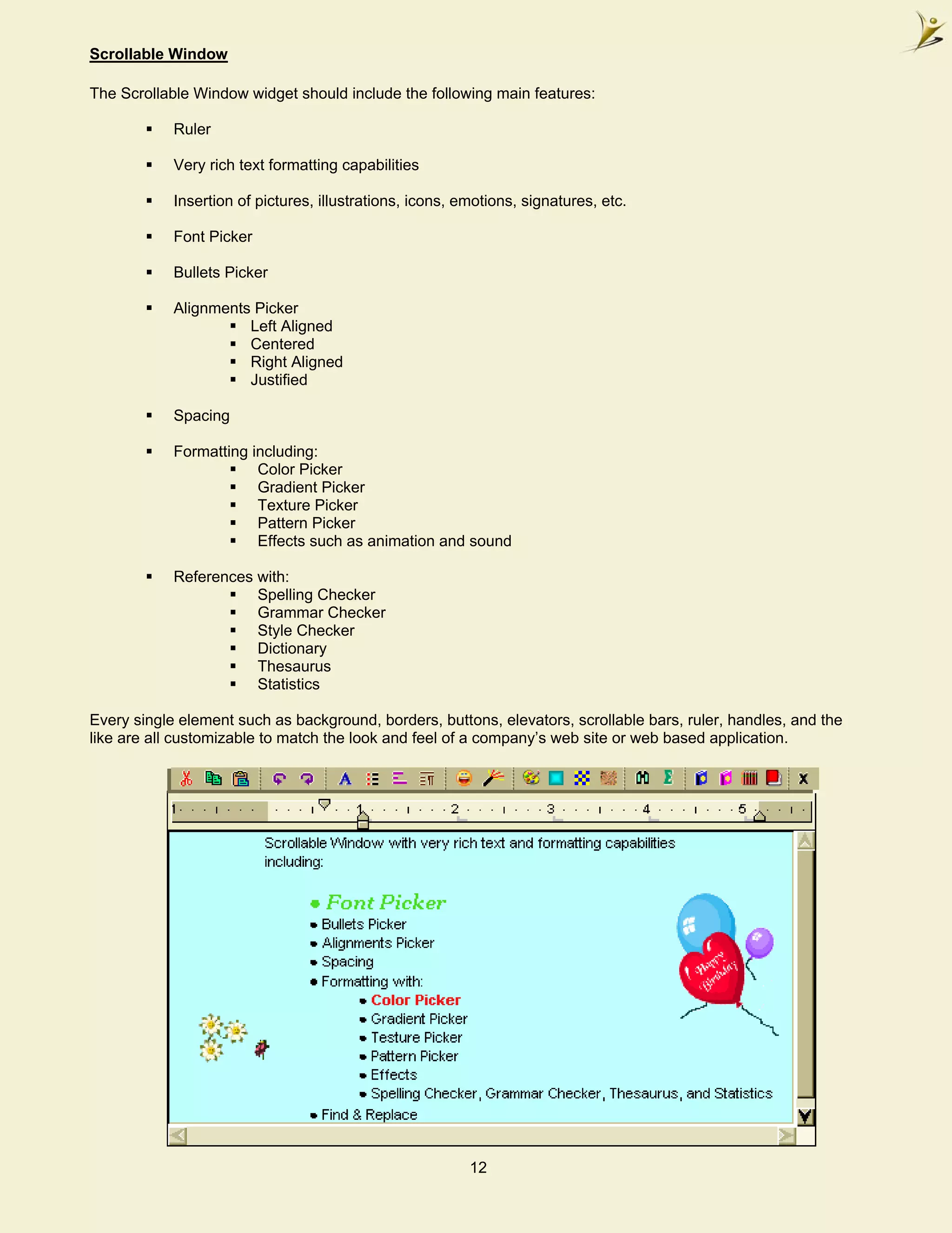 Scrollable Window

The Scrollable Window widget should include the following main features:

            Ruler

            Very rich text formatting capabilities

            Insertion of pictures, illustrations, icons, emotions, signatures, etc.

            Font Picker

            Bullets Picker

            Alignments Picker
                      Left Aligned
                      Centered
                      Right Aligned
                      Justified

            Spacing

            Formatting including:
                        Color Picker
                        Gradient Picker
                        Texture Picker
                        Pattern Picker
                        Effects such as animation and sound

            References with:
                       Spelling Checker
                       Grammar Checker
                       Style Checker
                       Dictionary
                       Thesaurus
                       Statistics

Every single element such as background, borders, buttons, elevators, scrollable bars, ruler, handles, and the
like are all customizable to match the look and feel of a company’s web site or web based application.




                                                          12
 