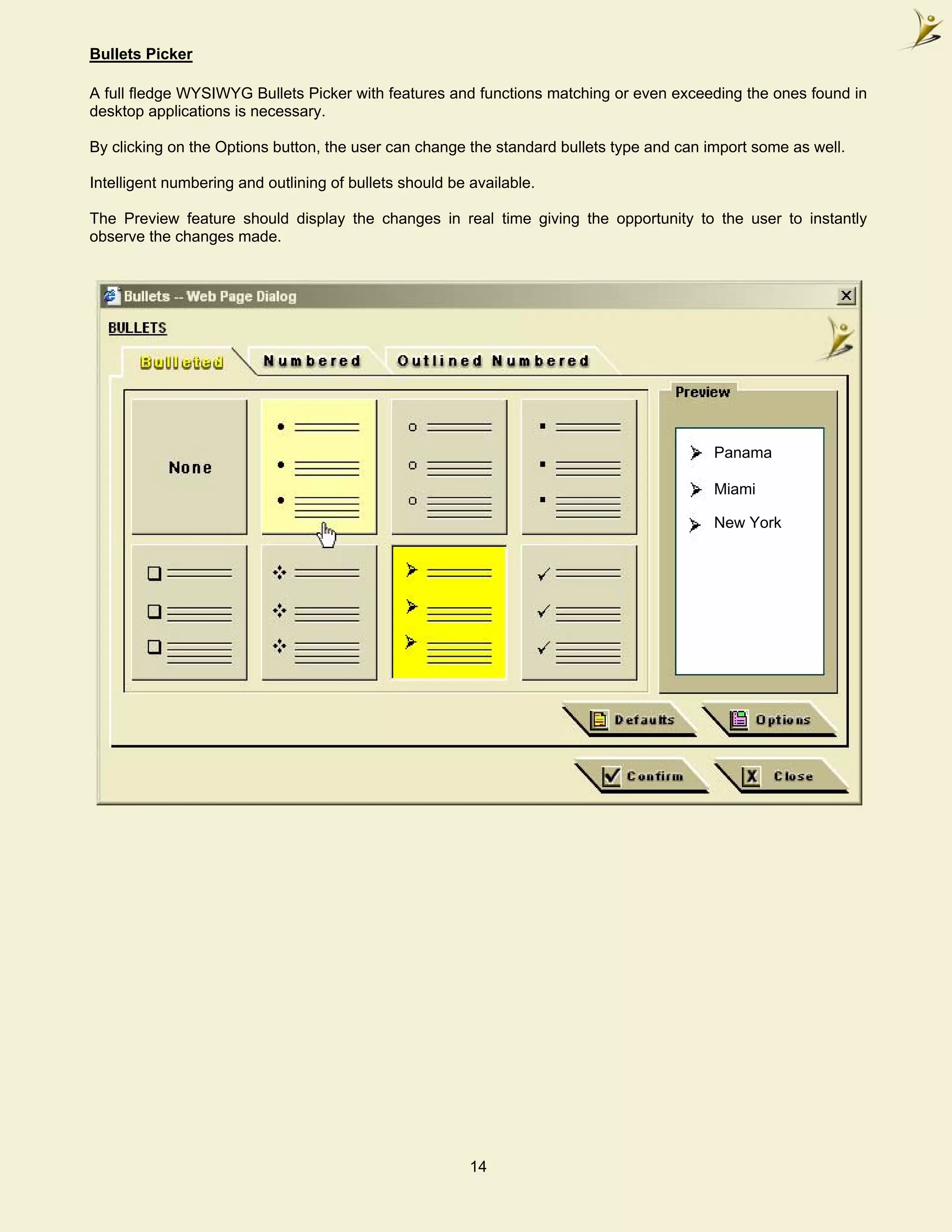 Bullets Picker

A full fledge WYSIWYG Bullets Picker with features and functions matching or even exceeding the ones found in
desktop applications is necessary.

By clicking on the Options button, the user can change the standard bullets type and can import some as well.

Intelligent numbering and outlining of bullets should be available.

The Preview feature should display the changes in real time giving the opportunity to the user to instantly
observe the changes made.




                                                                                          Panama

                                                                                          Miami

                                                                                          New York




                                                         14
 
