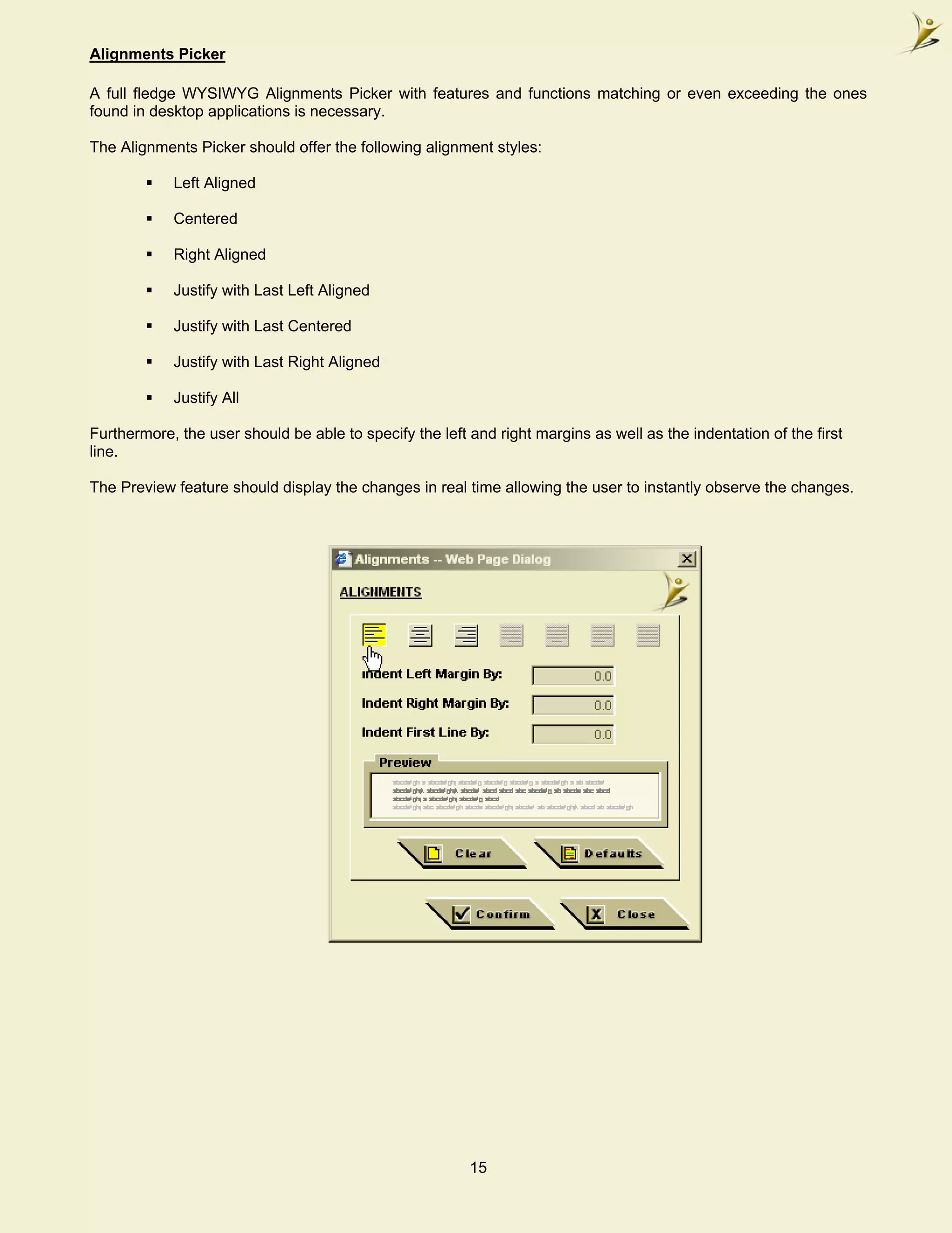 Alignments Picker

A full fledge WYSIWYG Alignments Picker with features and functions matching or even exceeding the ones
found in desktop applications is necessary.

The Alignments Picker should offer the following alignment styles:

            Left Aligned

            Centered

            Right Aligned

            Justify with Last Left Aligned

            Justify with Last Centered

            Justify with Last Right Aligned

            Justify All

Furthermore, the user should be able to specify the left and right margins as well as the indentation of the first
line.

The Preview feature should display the changes in real time allowing the user to instantly observe the changes.




                                                         15
 