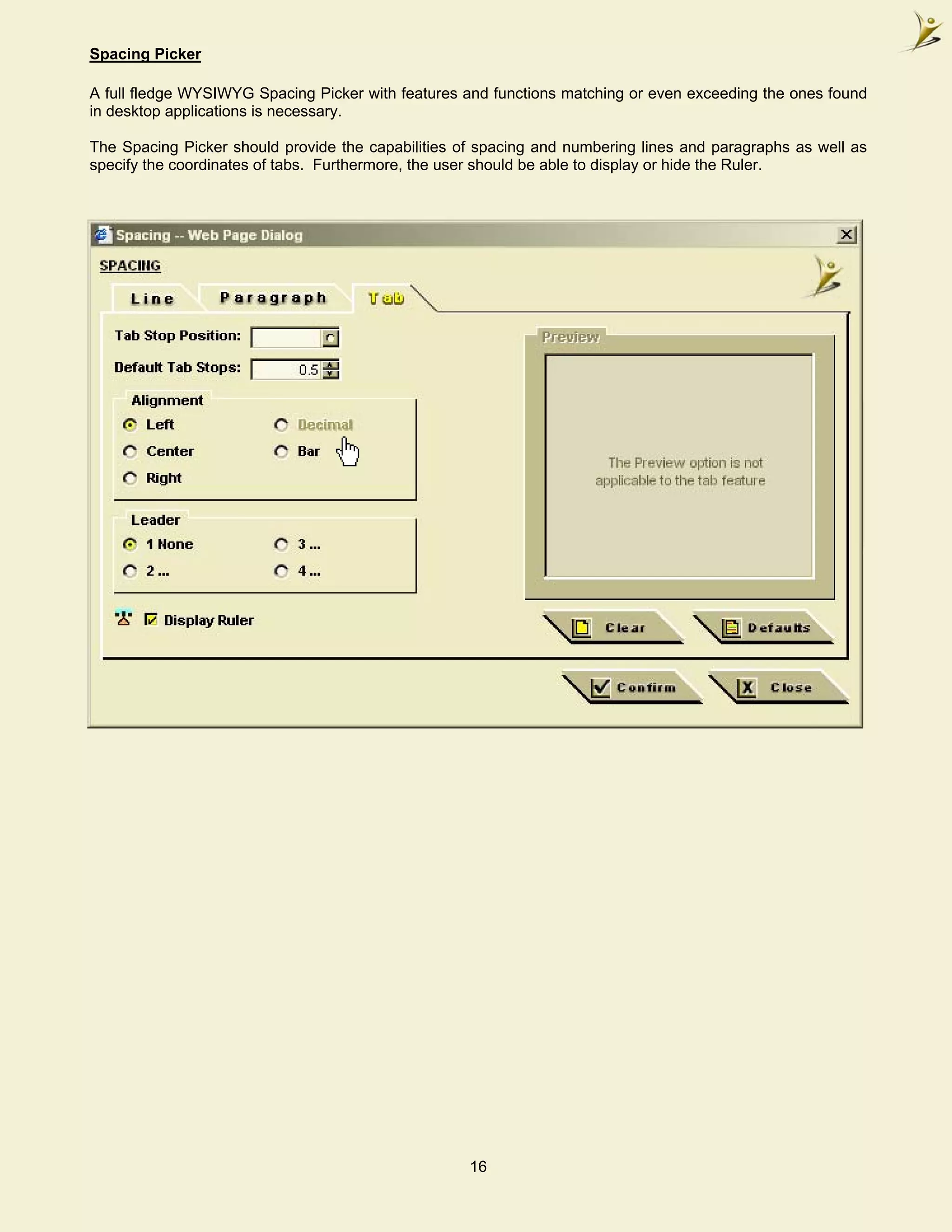 Spacing Picker

A full fledge WYSIWYG Spacing Picker with features and functions matching or even exceeding the ones found
in desktop applications is necessary.

The Spacing Picker should provide the capabilities of spacing and numbering lines and paragraphs as well as
specify the coordinates of tabs. Furthermore, the user should be able to display or hide the Ruler.




                                                    16
 