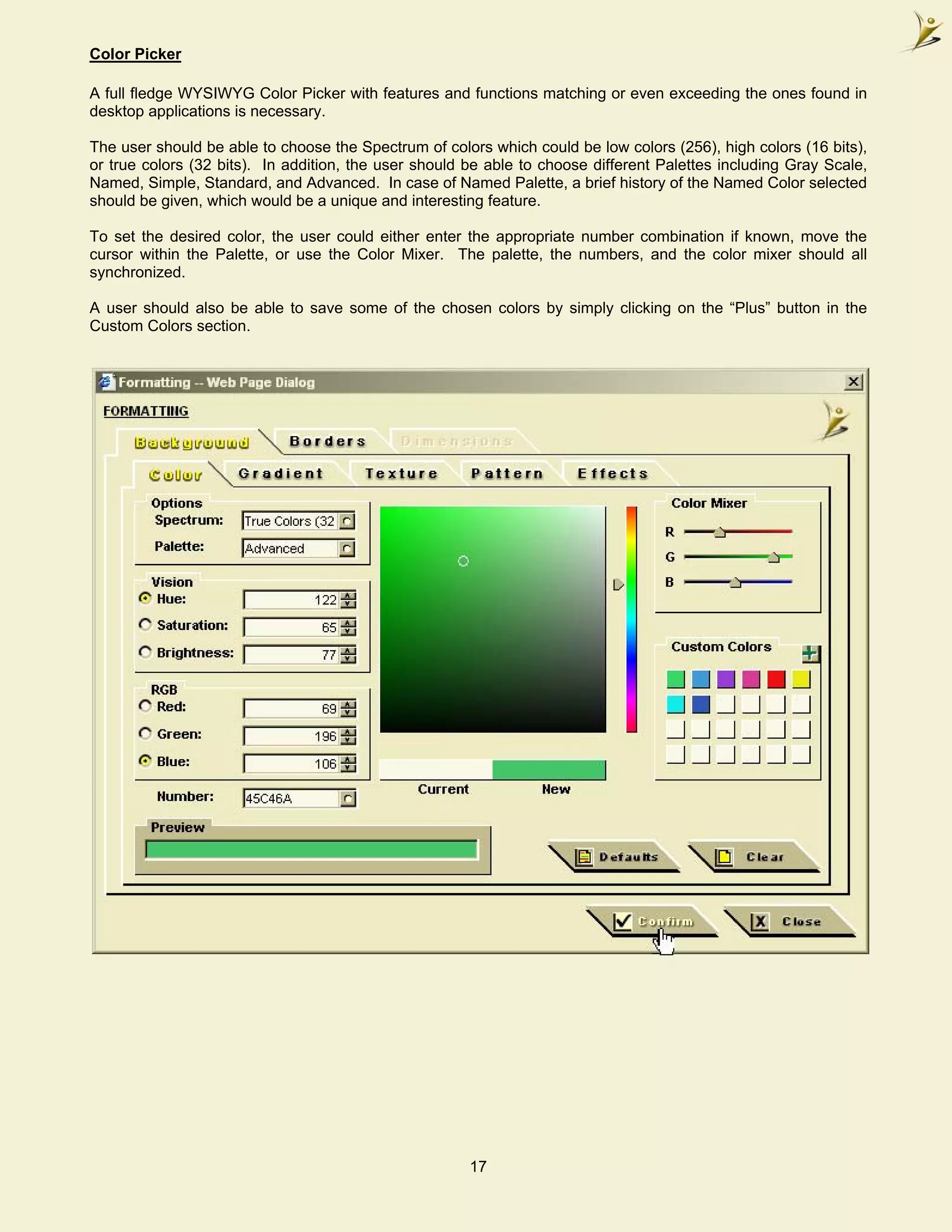 Color Picker

A full fledge WYSIWYG Color Picker with features and functions matching or even exceeding the ones found in
desktop applications is necessary.

The user should be able to choose the Spectrum of colors which could be low colors (256), high colors (16 bits),
or true colors (32 bits). In addition, the user should be able to choose different Palettes including Gray Scale,
Named, Simple, Standard, and Advanced. In case of Named Palette, a brief history of the Named Color selected
should be given, which would be a unique and interesting feature.

To set the desired color, the user could either enter the appropriate number combination if known, move the
cursor within the Palette, or use the Color Mixer. The palette, the numbers, and the color mixer should all
synchronized.

A user should also be able to save some of the chosen colors by simply clicking on the “Plus” button in the
Custom Colors section.




                                                       17
 