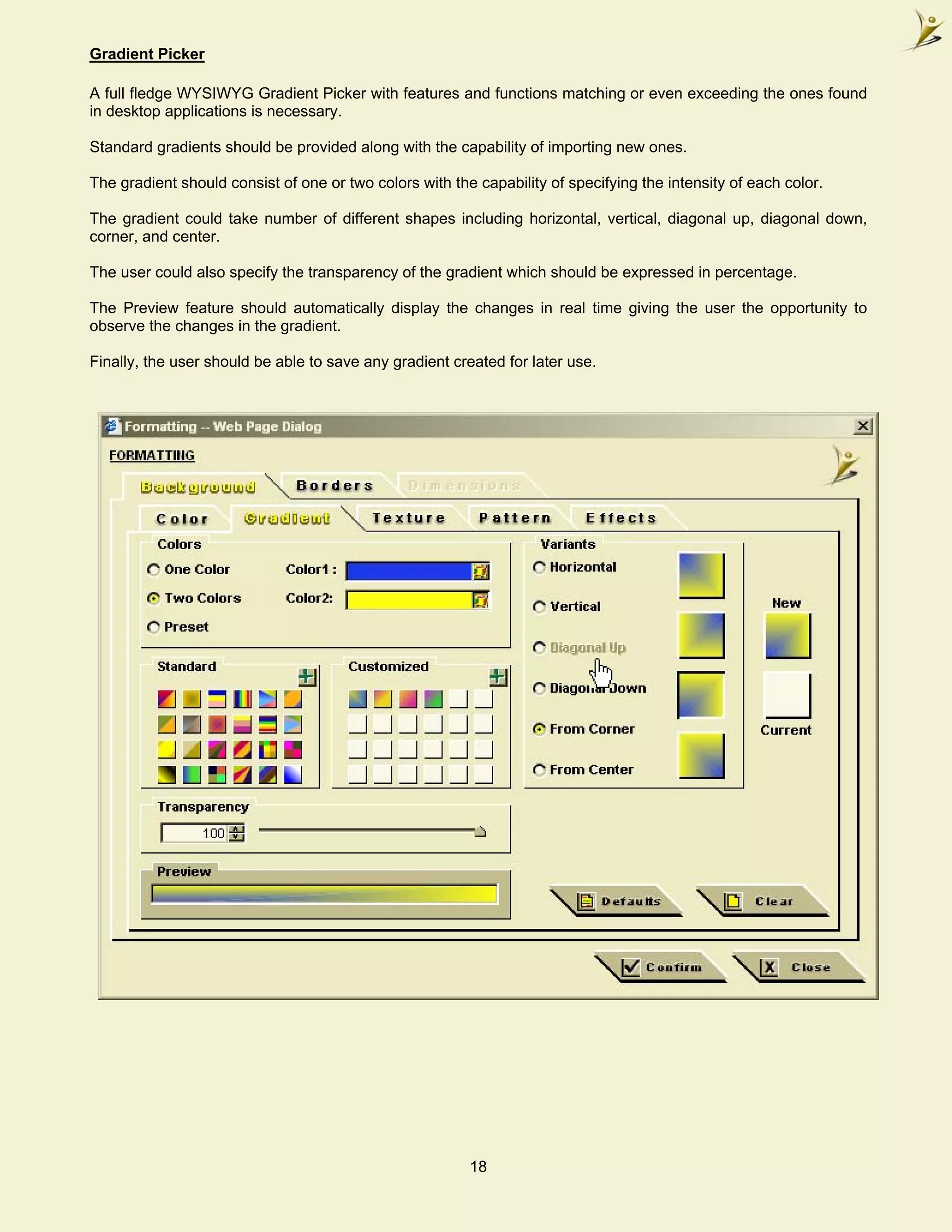 Gradient Picker

A full fledge WYSIWYG Gradient Picker with features and functions matching or even exceeding the ones found
in desktop applications is necessary.

Standard gradients should be provided along with the capability of importing new ones.

The gradient should consist of one or two colors with the capability of specifying the intensity of each color.

The gradient could take number of different shapes including horizontal, vertical, diagonal up, diagonal down,
corner, and center.

The user could also specify the transparency of the gradient which should be expressed in percentage.

The Preview feature should automatically display the changes in real time giving the user the opportunity to
observe the changes in the gradient.

Finally, the user should be able to save any gradient created for later use.




                                                         18
 