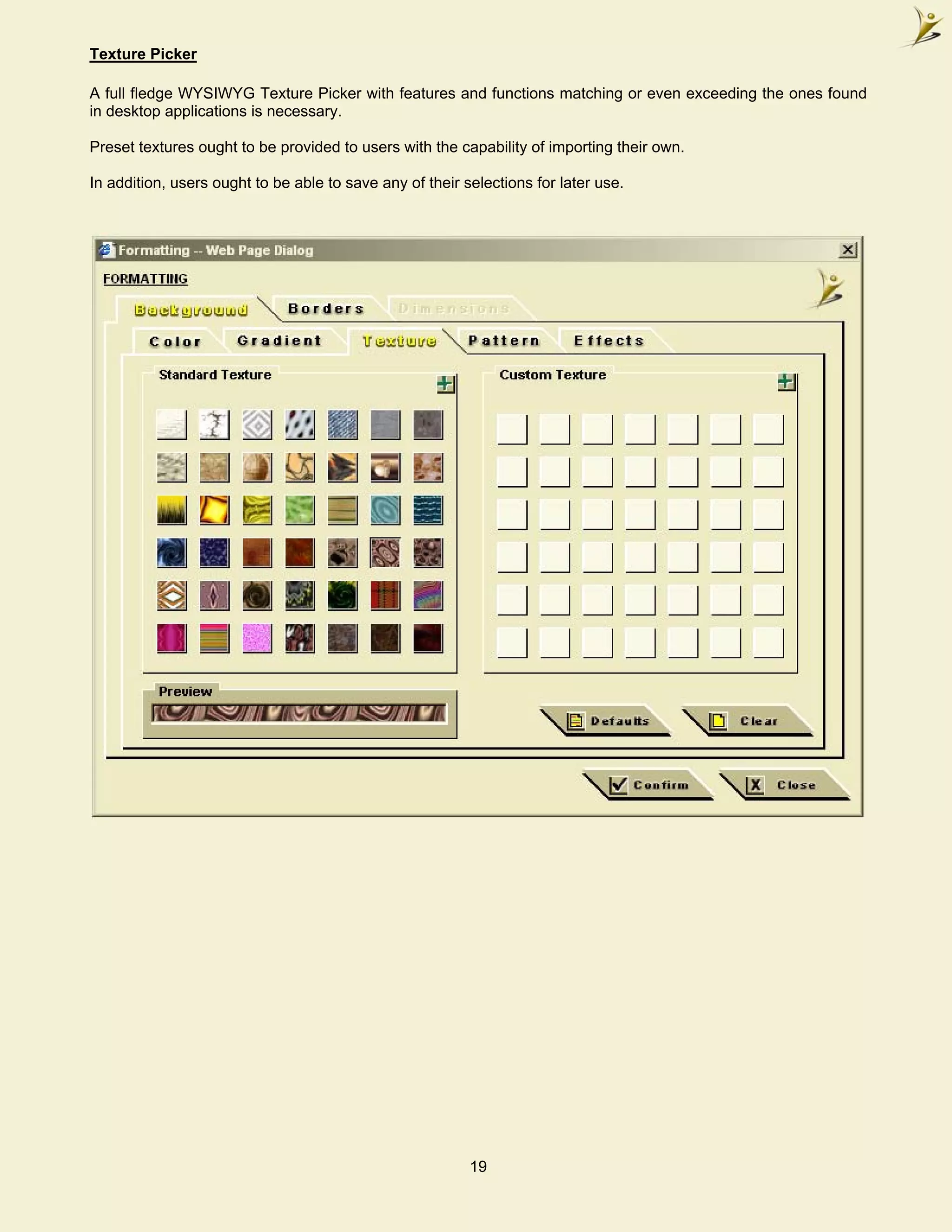 Texture Picker

A full fledge WYSIWYG Texture Picker with features and functions matching or even exceeding the ones found
in desktop applications is necessary.

Preset textures ought to be provided to users with the capability of importing their own.

In addition, users ought to be able to save any of their selections for later use.




                                                          19
 