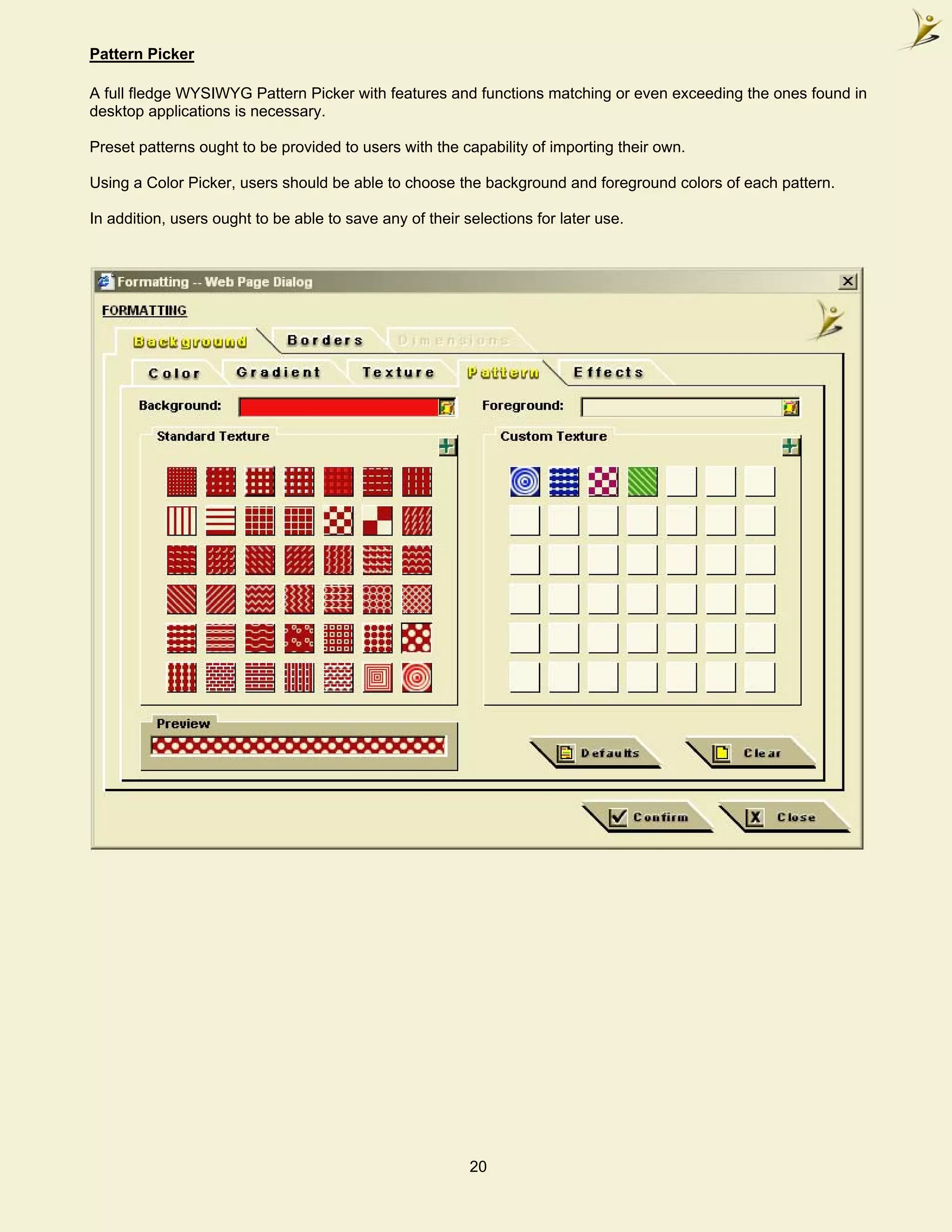 Pattern Picker

A full fledge WYSIWYG Pattern Picker with features and functions matching or even exceeding the ones found in
desktop applications is necessary.

Preset patterns ought to be provided to users with the capability of importing their own.

Using a Color Picker, users should be able to choose the background and foreground colors of each pattern.

In addition, users ought to be able to save any of their selections for later use.




                                                          20
 