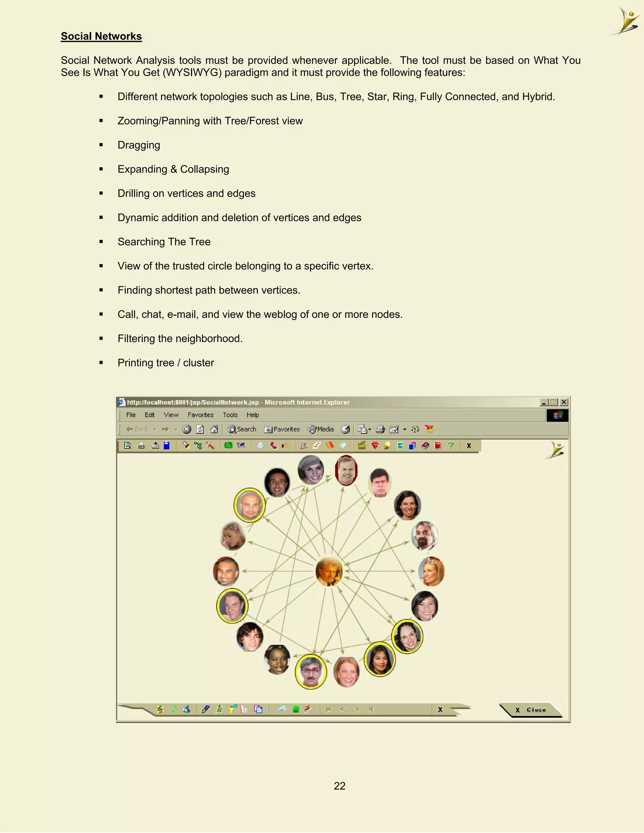Social Networks

Social Network Analysis tools must be provided whenever applicable. The tool must be based on What You
See Is What You Get (WYSIWYG) paradigm and it must provide the following features:

           Different network topologies such as Line, Bus, Tree, Star, Ring, Fully Connected, and Hybrid.

           Zooming/Panning with Tree/Forest view

           Dragging

           Expanding & Collapsing

           Drilling on vertices and edges

           Dynamic addition and deletion of vertices and edges

           Searching The Tree

           View of the trusted circle belonging to a specific vertex.

           Finding shortest path between vertices.

           Call, chat, e-mail, and view the weblog of one or more nodes.

           Filtering the neighborhood.

           Printing tree / cluster




                                                           22
 