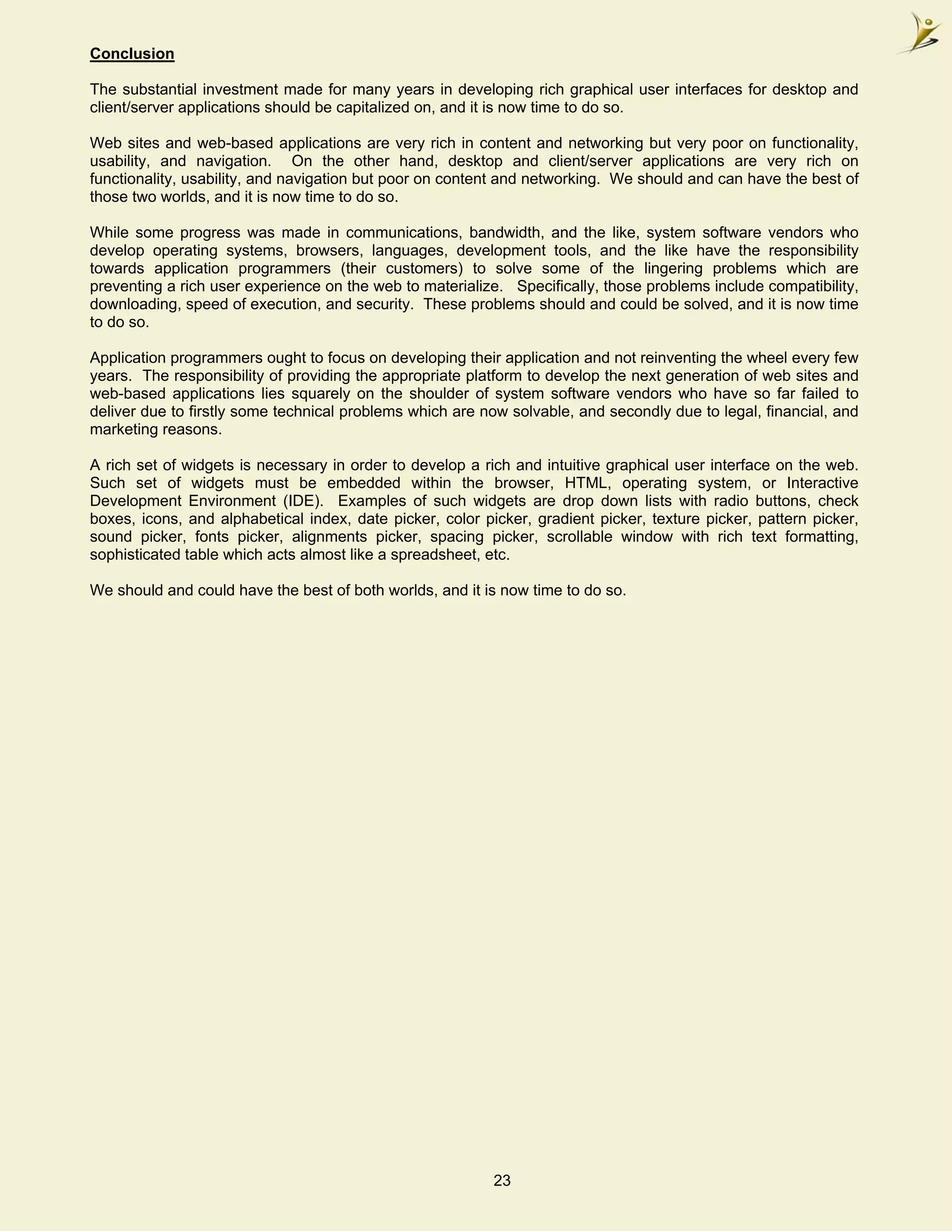 Conclusion

The substantial investment made for many years in developing rich graphical user interfaces for desktop and
client/server applications should be capitalized on, and it is now time to do so.

Web sites and web-based applications are very rich in content and networking but very poor on functionality,
usability, and navigation. On the other hand, desktop and client/server applications are very rich on
functionality, usability, and navigation but poor on content and networking. We should and can have the best of
those two worlds, and it is now time to do so.

While some progress was made in communications, bandwidth, and the like, system software vendors who
develop operating systems, browsers, languages, development tools, and the like have the responsibility
towards application programmers (their customers) to solve some of the lingering problems which are
preventing a rich user experience on the web to materialize. Specifically, those problems include compatibility,
downloading, speed of execution, and security. These problems should and could be solved, and it is now time
to do so.

Application programmers ought to focus on developing their application and not reinventing the wheel every few
years. The responsibility of providing the appropriate platform to develop the next generation of web sites and
web-based applications lies squarely on the shoulder of system software vendors who have so far failed to
deliver due to firstly some technical problems which are now solvable, and secondly due to legal, financial, and
marketing reasons.

A rich set of widgets is necessary in order to develop a rich and intuitive graphical user interface on the web.
Such set of widgets must be embedded within the browser, HTML, operating system, or Interactive
Development Environment (IDE). Examples of such widgets are drop down lists with radio buttons, check
boxes, icons, and alphabetical index, date picker, color picker, gradient picker, texture picker, pattern picker,
sound picker, fonts picker, alignments picker, spacing picker, scrollable window with rich text formatting,
sophisticated table which acts almost like a spreadsheet, etc.

We should and could have the best of both worlds, and it is now time to do so.




                                                           23
 