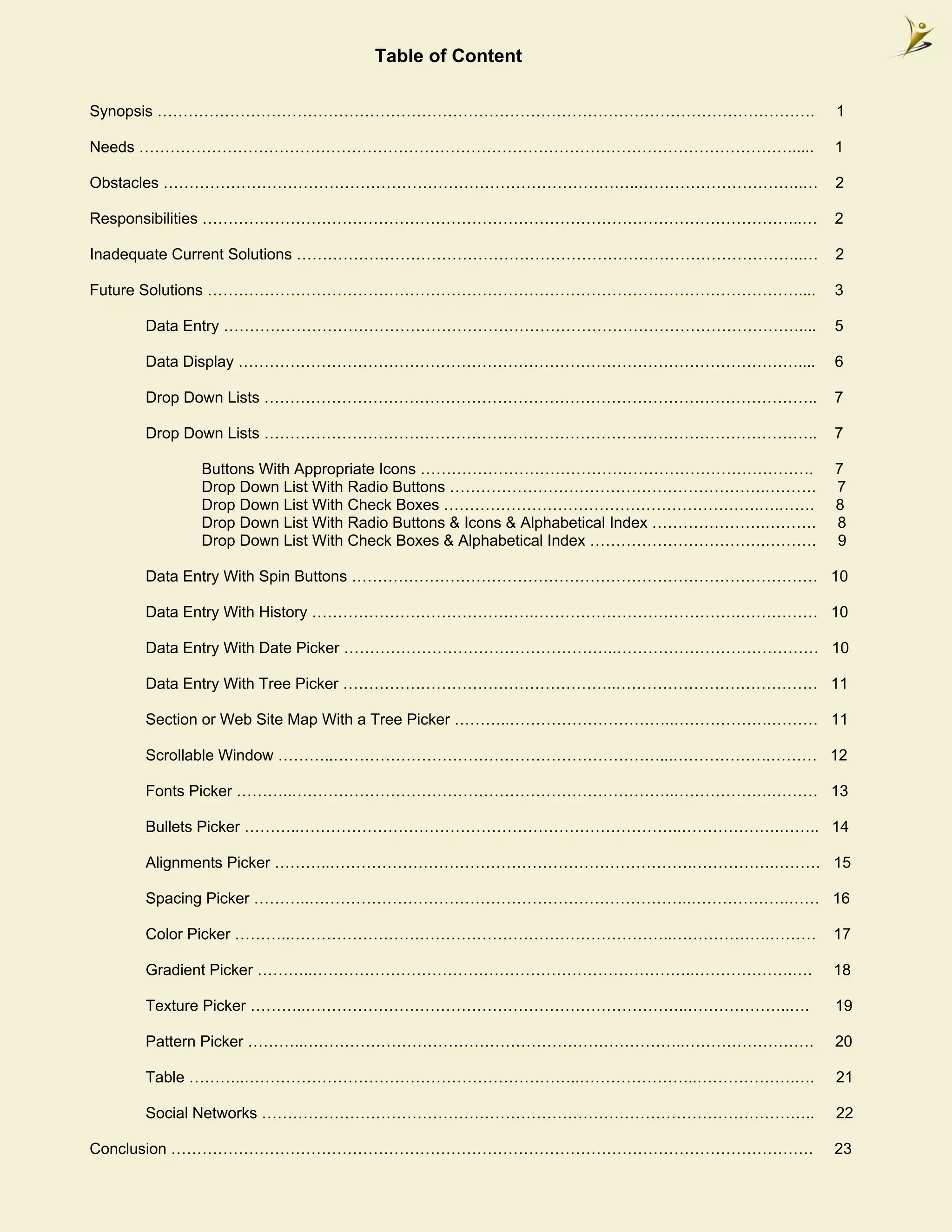 Table of Content

Synopsis ……………………………………………………………………………………………………………….                                   1

Needs ……………………………………………………………………………………………………………….....                                  1

Obstacles ………………………………………………………………………………..…………………………..…                                2

Responsibilities ……………………………………………………………………………………………………..…                             2

Inadequate Current Solutions ……………………………………………………………………………………..…                       2

Future Solutions ……………………………………………………………………………………………………....                            3

    Data Entry …………………………………………………………………………………………………....                               5

    Data Display ………………………………………………………………………………………………....                              6

    Drop Down Lists ……………………………………………………………………………………………..                              7

    Drop Down Lists ……………………………………………………………………………………………..                              7

         Buttons With Appropriate Icons ………………………………………………………………….                     7
         Drop Down List With Radio Buttons …………………………………………………….……….                   7
         Drop Down List With Check Boxes …………………………………………………….….…….                    8
         Drop Down List With Radio Buttons & Icons & Alphabetical Index ………………….……….   8
         Drop Down List With Check Boxes & Alphabetical Index …………………………….……….         9

    Data Entry With Spin Buttons ……………………………………………………………………………… 10

    Data Entry With History …………………………………….………………………………….…………… 10

    Data Entry With Date Picker ……………………………………………..………………………………… 10

    Data Entry With Tree Picker ……………………………………………..………………………………… 11

    Section or Web Site Map With a Tree Picker ………..…………………………..……………….……… 11

    Scrollable Window ………..………………………………………………………...……………….……… 12

    Fonts Picker ………..………………………………………………………………..……………….……… 13

    Bullets Picker ………..………………………………………………………………..……………….…….. 14

    Alignments Picker ………..…………………………………………………………….…………….……… 15

    Spacing Picker ………..………………………………………………………………..……………….…… 16

    Color Picker ………..………………………………………………………………..……………….………                             17

    Gradient Picker ………..………………………………………………………………..……………….….                           18

    Texture Picker ………..………………………………………………………………..………………..….                           19

    Pattern Picker ………..………………………………………………………………..…………………….                            20

    Table ………..………………………………………………………..…………………..……………….….                               21

    Social Networks ……………………………………………………………………………………………..                              22

Conclusion …………………………………………………………………………………………………………….                                  23
 