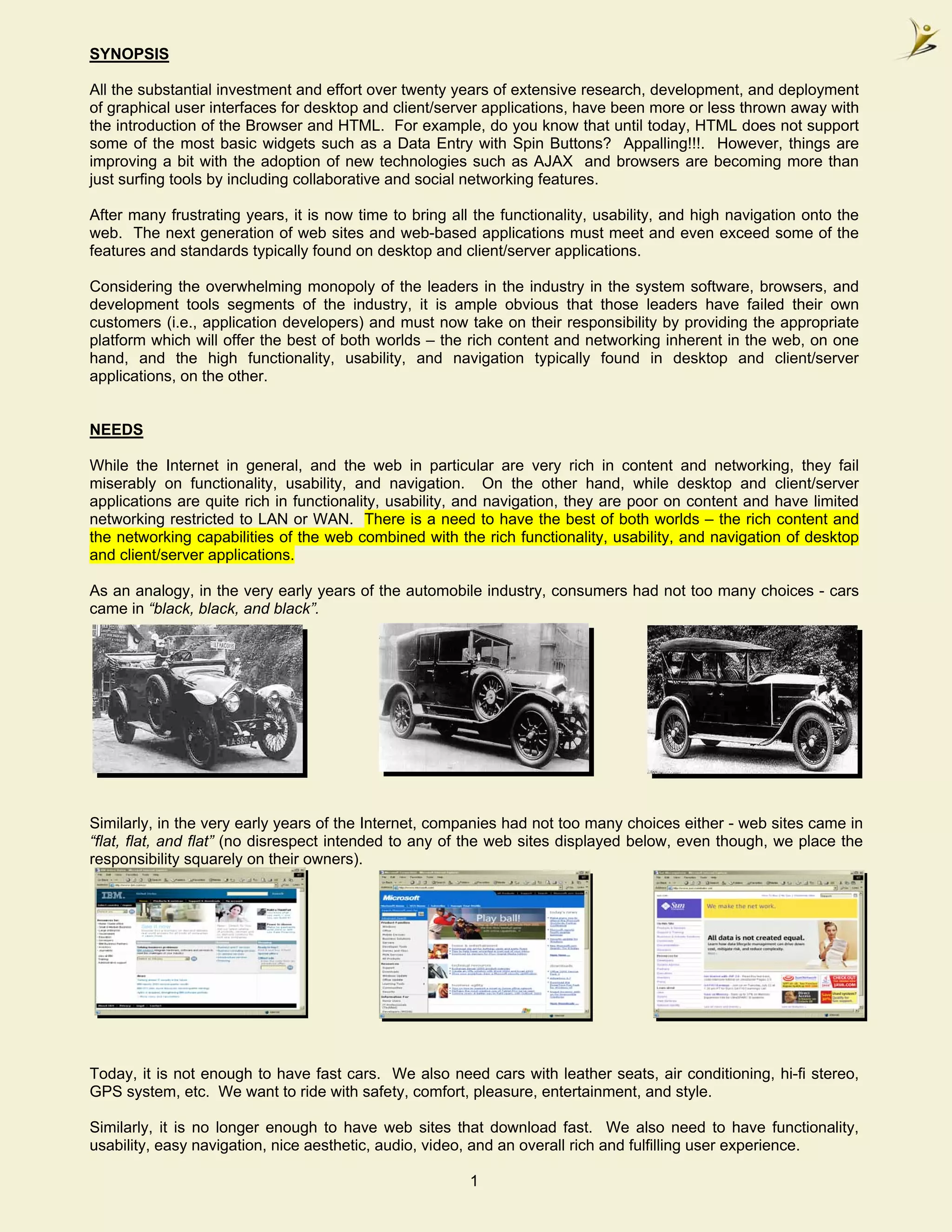 SYNOPSIS

All the substantial investment and effort over twenty years of extensive research, development, and deployment
of graphical user interfaces for desktop and client/server applications, have been more or less thrown away with
the introduction of the Browser and HTML. For example, do you know that until today, HTML does not support
some of the most basic widgets such as a Data Entry with Spin Buttons? Appalling!!!. However, things are
improving a bit with the adoption of new technologies such as AJAX and browsers are becoming more than
just surfing tools by including collaborative and social networking features.

After many frustrating years, it is now time to bring all the functionality, usability, and high navigation onto the
web. The next generation of web sites and web-based applications must meet and even exceed some of the
features and standards typically found on desktop and client/server applications.

Considering the overwhelming monopoly of the leaders in the industry in the system software, browsers, and
development tools segments of the industry, it is ample obvious that those leaders have failed their own
customers (i.e., application developers) and must now take on their responsibility by providing the appropriate
platform which will offer the best of both worlds – the rich content and networking inherent in the web, on one
hand, and the high functionality, usability, and navigation typically found in desktop and client/server
applications, on the other.


NEEDS

While the Internet in general, and the web in particular are very rich in content and networking, they fail
miserably on functionality, usability, and navigation. On the other hand, while desktop and client/server
applications are quite rich in functionality, usability, and navigation, they are poor on content and have limited
networking restricted to LAN or WAN. There is a need to have the best of both worlds – the rich content and
the networking capabilities of the web combined with the rich functionality, usability, and navigation of desktop
and client/server applications.

As an analogy, in the very early years of the automobile industry, consumers had not too many choices - cars
came in “black, black, and black”.




Similarly, in the very early years of the Internet, companies had not too many choices either - web sites came in
“flat, flat, and flat” (no disrespect intended to any of the web sites displayed below, even though, we place the
responsibility squarely on their owners).




Today, it is not enough to have fast cars. We also need cars with leather seats, air conditioning, hi-fi stereo,
GPS system, etc. We want to ride with safety, comfort, pleasure, entertainment, and style.

Similarly, it is no longer enough to have web sites that download fast. We also need to have functionality,
usability, easy navigation, nice aesthetic, audio, video, and an overall rich and fulfilling user experience.

                                                         1
 