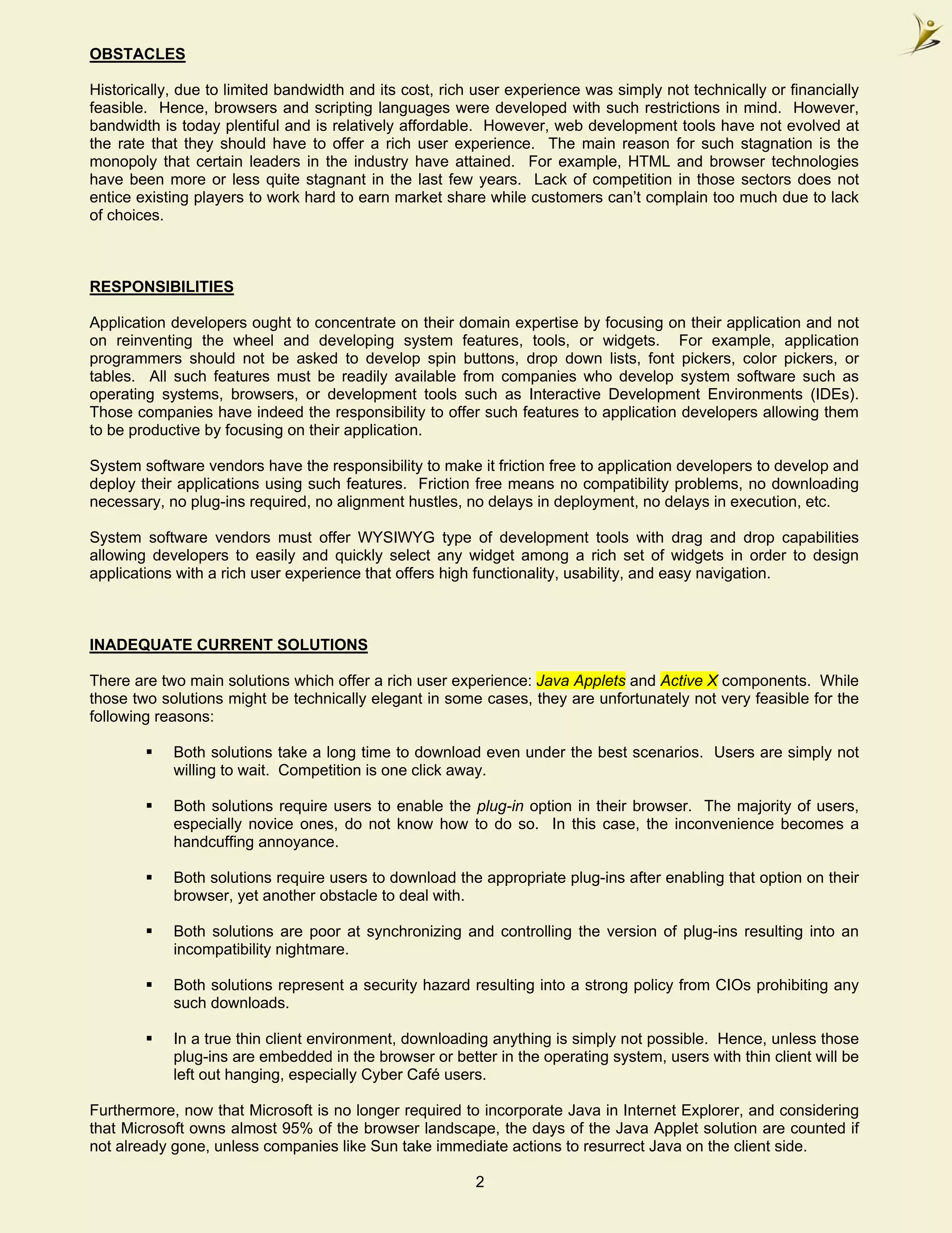OBSTACLES

Historically, due to limited bandwidth and its cost, rich user experience was simply not technically or financially
feasible. Hence, browsers and scripting languages were developed with such restrictions in mind. However,
bandwidth is today plentiful and is relatively affordable. However, web development tools have not evolved at
the rate that they should have to offer a rich user experience. The main reason for such stagnation is the
monopoly that certain leaders in the industry have attained. For example, HTML and browser technologies
have been more or less quite stagnant in the last few years. Lack of competition in those sectors does not
entice existing players to work hard to earn market share while customers can’t complain too much due to lack
of choices.



RESPONSIBILITIES

Application developers ought to concentrate on their domain expertise by focusing on their application and not
on reinventing the wheel and developing system features, tools, or widgets. For example, application
programmers should not be asked to develop spin buttons, drop down lists, font pickers, color pickers, or
tables. All such features must be readily available from companies who develop system software such as
operating systems, browsers, or development tools such as Interactive Development Environments (IDEs).
Those companies have indeed the responsibility to offer such features to application developers allowing them
to be productive by focusing on their application.

System software vendors have the responsibility to make it friction free to application developers to develop and
deploy their applications using such features. Friction free means no compatibility problems, no downloading
necessary, no plug-ins required, no alignment hustles, no delays in deployment, no delays in execution, etc.

System software vendors must offer WYSIWYG type of development tools with drag and drop capabilities
allowing developers to easily and quickly select any widget among a rich set of widgets in order to design
applications with a rich user experience that offers high functionality, usability, and easy navigation.



INADEQUATE CURRENT SOLUTIONS

There are two main solutions which offer a rich user experience: Java Applets and Active X components. While
those two solutions might be technically elegant in some cases, they are unfortunately not very feasible for the
following reasons:

            Both solutions take a long time to download even under the best scenarios. Users are simply not
            willing to wait. Competition is one click away.

            Both solutions require users to enable the plug-in option in their browser. The majority of users,
            especially novice ones, do not know how to do so. In this case, the inconvenience becomes a
            handcuffing annoyance.

            Both solutions require users to download the appropriate plug-ins after enabling that option on their
            browser, yet another obstacle to deal with.

            Both solutions are poor at synchronizing and controlling the version of plug-ins resulting into an
            incompatibility nightmare.

            Both solutions represent a security hazard resulting into a strong policy from CIOs prohibiting any
            such downloads.

            In a true thin client environment, downloading anything is simply not possible. Hence, unless those
            plug-ins are embedded in the browser or better in the operating system, users with thin client will be
            left out hanging, especially Cyber Café users.

Furthermore, now that Microsoft is no longer required to incorporate Java in Internet Explorer, and considering
that Microsoft owns almost 95% of the browser landscape, the days of the Java Applet solution are counted if
not already gone, unless companies like Sun take immediate actions to resurrect Java on the client side.

                                                         2
 