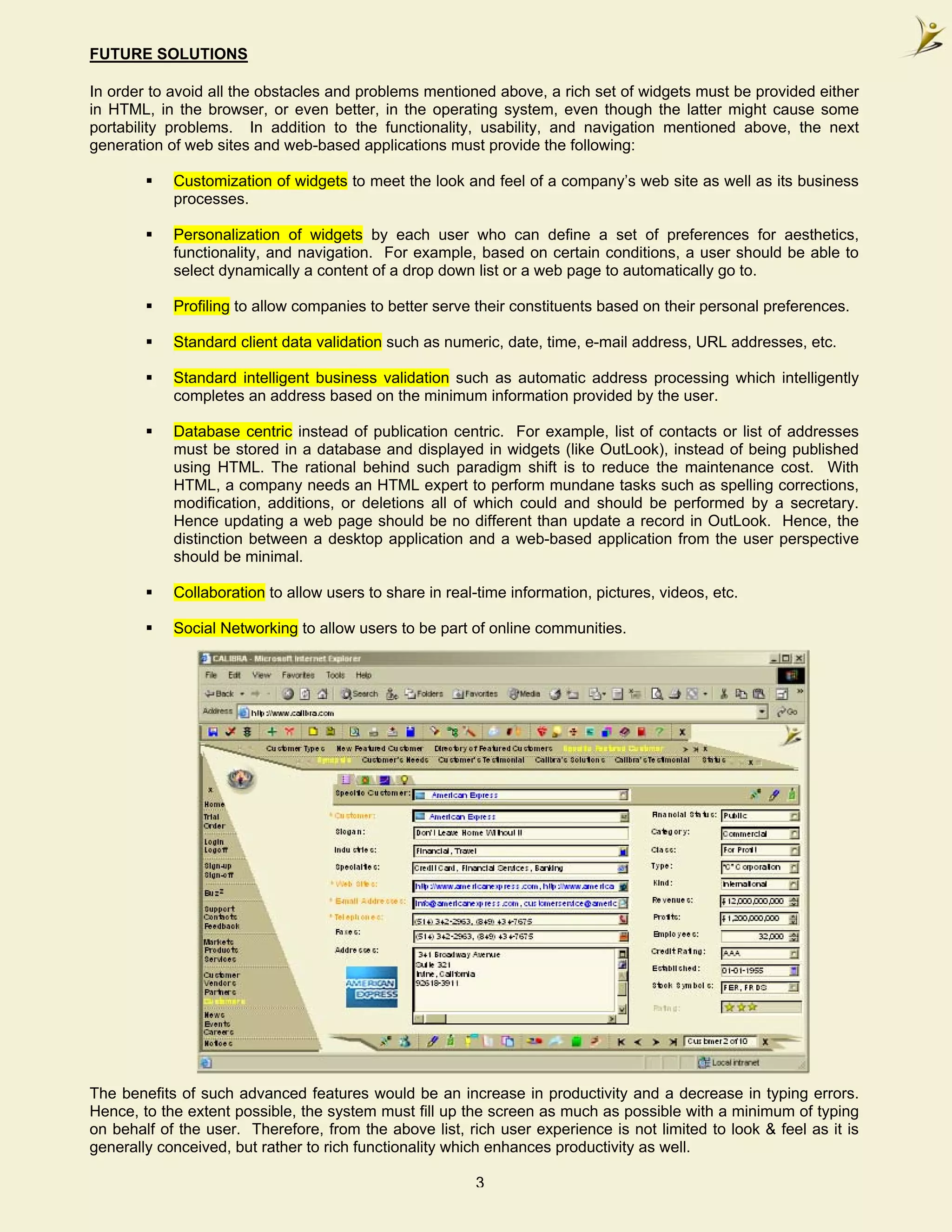 FUTURE SOLUTIONS

In order to avoid all the obstacles and problems mentioned above, a rich set of widgets must be provided either
in HTML, in the browser, or even better, in the operating system, even though the latter might cause some
portability problems. In addition to the functionality, usability, and navigation mentioned above, the next
generation of web sites and web-based applications must provide the following:

            Customization of widgets to meet the look and feel of a company’s web site as well as its business
            processes.

            Personalization of widgets by each user who can define a set of preferences for aesthetics,
            functionality, and navigation. For example, based on certain conditions, a user should be able to
            select dynamically a content of a drop down list or a web page to automatically go to.

            Profiling to allow companies to better serve their constituents based on their personal preferences.

            Standard client data validation such as numeric, date, time, e-mail address, URL addresses, etc.

            Standard intelligent business validation such as automatic address processing which intelligently
            completes an address based on the minimum information provided by the user.

            Database centric instead of publication centric. For example, list of contacts or list of addresses
            must be stored in a database and displayed in widgets (like OutLook), instead of being published
            using HTML. The rational behind such paradigm shift is to reduce the maintenance cost. With
            HTML, a company needs an HTML expert to perform mundane tasks such as spelling corrections,
            modification, additions, or deletions all of which could and should be performed by a secretary.
            Hence updating a web page should be no different than update a record in OutLook. Hence, the
            distinction between a desktop application and a web-based application from the user perspective
            should be minimal.

            Collaboration to allow users to share in real-time information, pictures, videos, etc.

            Social Networking to allow users to be part of online communities.




The benefits of such advanced features would be an increase in productivity and a decrease in typing errors.
Hence, to the extent possible, the system must fill up the screen as much as possible with a minimum of typing
on behalf of the user. Therefore, from the above list, rich user experience is not limited to look & feel as it is
generally conceived, but rather to rich functionality which enhances productivity as well.

                                                          3
 