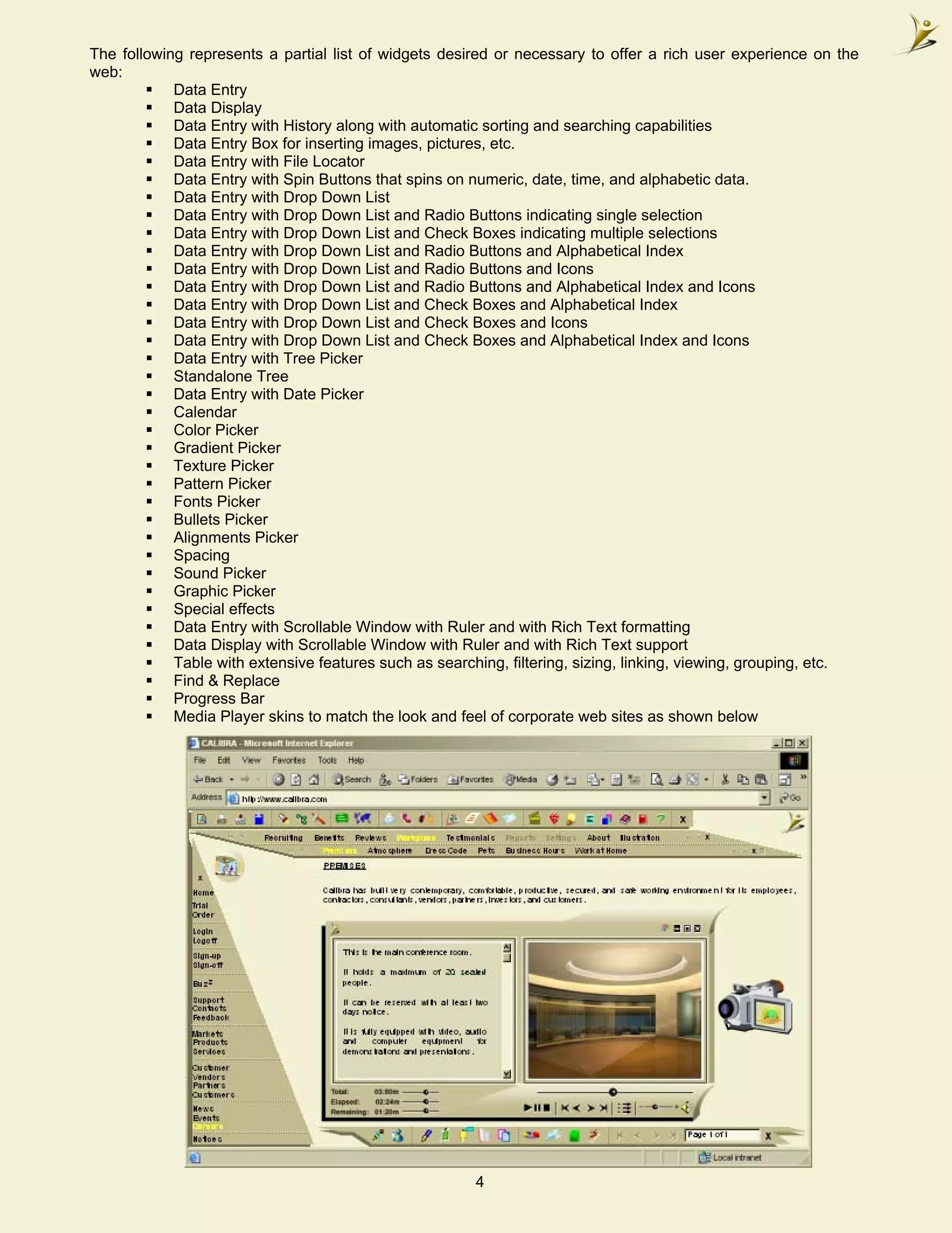 The following represents a partial list of widgets desired or necessary to offer a rich user experience on the
web:
            Data Entry
            Data Display
            Data Entry with History along with automatic sorting and searching capabilities
            Data Entry Box for inserting images, pictures, etc.
            Data Entry with File Locator
            Data Entry with Spin Buttons that spins on numeric, date, time, and alphabetic data.
            Data Entry with Drop Down List
            Data Entry with Drop Down List and Radio Buttons indicating single selection
            Data Entry with Drop Down List and Check Boxes indicating multiple selections
            Data Entry with Drop Down List and Radio Buttons and Alphabetical Index
            Data Entry with Drop Down List and Radio Buttons and Icons
            Data Entry with Drop Down List and Radio Buttons and Alphabetical Index and Icons
            Data Entry with Drop Down List and Check Boxes and Alphabetical Index
            Data Entry with Drop Down List and Check Boxes and Icons
            Data Entry with Drop Down List and Check Boxes and Alphabetical Index and Icons
            Data Entry with Tree Picker
            Standalone Tree
            Data Entry with Date Picker
            Calendar
            Color Picker
            Gradient Picker
            Texture Picker
            Pattern Picker
            Fonts Picker
            Bullets Picker
            Alignments Picker
            Spacing
            Sound Picker
            Graphic Picker
            Special effects
            Data Entry with Scrollable Window with Ruler and with Rich Text formatting
            Data Display with Scrollable Window with Ruler and with Rich Text support
            Table with extensive features such as searching, filtering, sizing, linking, viewing, grouping, etc.
            Find & Replace
            Progress Bar
            Media Player skins to match the look and feel of corporate web sites as shown below




                                                        4
 