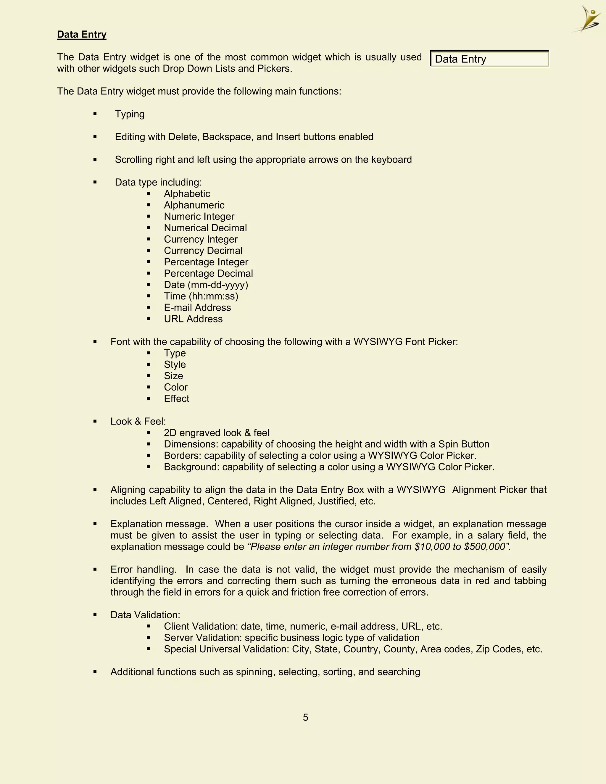 Data Entry

The Data Entry widget is one of the most common widget which is usually used            Data Entry
with other widgets such Drop Down Lists and Pickers.

The Data Entry widget must provide the following main functions:

              Typing

              Editing with Delete, Backspace, and Insert buttons enabled

              Scrolling right and left using the appropriate arrows on the keyboard

              Data type including:
                         Alphabetic
                         Alphanumeric
                         Numeric Integer
                         Numerical Decimal
                         Currency Integer
                         Currency Decimal
                         Percentage Integer
                         Percentage Decimal
                         Date (mm-dd-yyyy)
                         Time (hh:mm:ss)
                         E-mail Address
                         URL Address

             Font with the capability of choosing the following with a WYSIWYG Font Picker:
                         Type
                         Style
                         Size
                         Color
                         Effect

             Look & Feel:
                        2D engraved look & feel
                        Dimensions: capability of choosing the height and width with a Spin Button
                        Borders: capability of selecting a color using a WYSIWYG Color Picker.
                        Background: capability of selecting a color using a WYSIWYG Color Picker.

             Aligning capability to align the data in the Data Entry Box with a WYSIWYG Alignment Picker that
             includes Left Aligned, Centered, Right Aligned, Justified, etc.

             Explanation message. When a user positions the cursor inside a widget, an explanation message
             must be given to assist the user in typing or selecting data. For example, in a salary field, the
             explanation message could be “Please enter an integer number from $10,000 to $500,000”.

             Error handling. In case the data is not valid, the widget must provide the mechanism of easily
             identifying the errors and correcting them such as turning the erroneous data in red and tabbing
             through the field in errors for a quick and friction free correction of errors.

             Data Validation:
                         Client Validation: date, time, numeric, e-mail address, URL, etc.
                         Server Validation: specific business logic type of validation
                         Special Universal Validation: City, State, Country, County, Area codes, Zip Codes, etc.

             Additional functions such as spinning, selecting, sorting, and searching



                                                         5
 