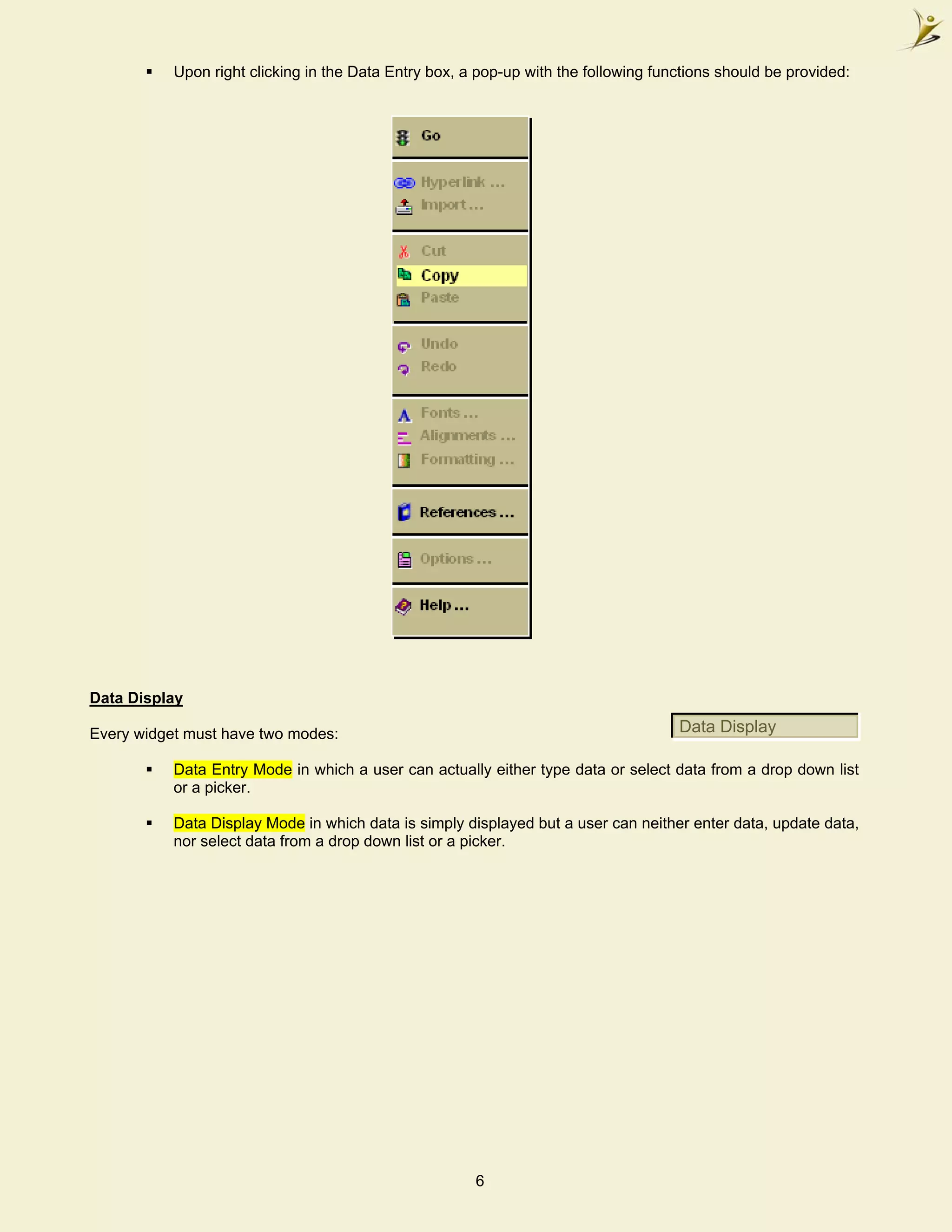 Upon right clicking in the Data Entry box, a pop-up with the following functions should be provided:




Data Display

Every widget must have two modes:                                                    Data Display

           Data Entry Mode in which a user can actually either type data or select data from a drop down list
           or a picker.

           Data Display Mode in which data is simply displayed but a user can neither enter data, update data,
           nor select data from a drop down list or a picker.




                                                       6
 
