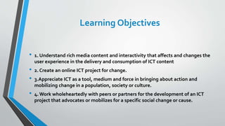 Learning Objectives
• 1. Understand rich media content and interactivity that affects and changes the
user experience in the delivery and consumption of ICT content
• 2. Create an online ICT project for change.
• 3.Appreciate ICT as a tool, medium and force in bringing about action and
mobilizing change in a population, society or culture.
• 4. Work wholeheartedly with peers or partners for the development of an ICT
project that advocates or mobilizes for a specific social change or cause.
 