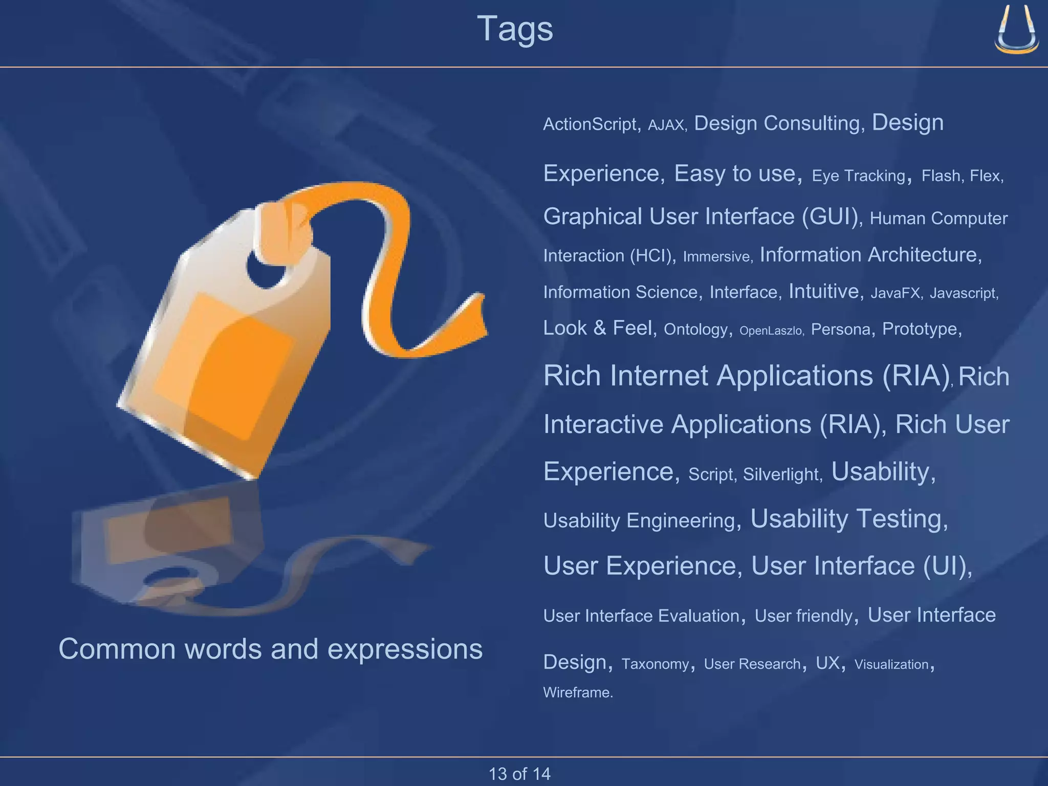 Tags ActionScript ,  AJAX,  Design Consulting,  Design Experience,   Easy to use ,  Eye Tracking ,  Flash, Flex,   Graphical User Interface (GUI) ,  Human Computer Interaction (HCI) ,  Immersive,  Information Architecture,  Information Science ,  Interface,  Intuitive,  JavaFX,   Javascript,  Look & Feel,  Ontology ,  OpenLaszlo,   Persona ,  Prototype ,  Rich Internet Applications (RIA) ,  Rich Interactive Applications (RIA), Rich User Experience,  Script, Silverlight,  Usability,  Usability Engineering , Usability Testing,  User Experience, User Interface (UI),  User Interface Evaluation ,  User friendly ,  User Interface Design ,  Taxonomy ,  User Research ,  UX ,  Visualization ,  Wireframe. Common words and expressions 13 of 14 
