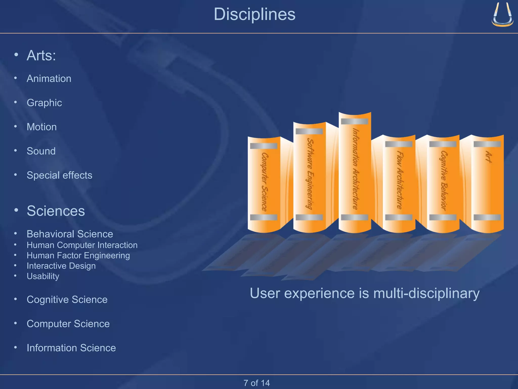 Disciplines User experience is multi-disciplinary Arts: Animation Graphic Motion Sound Special effects Sciences Behavioral Science Human Computer Interaction Human Factor Engineering Interactive Design Usability Cognitive Science Computer Science Information Science 7 of 14 