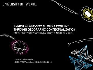 ENRICHING GEO-SOCIAL MEDIA CONTENT
THROUGH GEOGRAPHIC CONTEXTUALIZATION
EARTH OBSERVATION WITH UNCALIBRATED IN-SITU SENSORS
Frank O. Ostermann
RICH-VGI Workshop, AGILE 09.06.2015
 