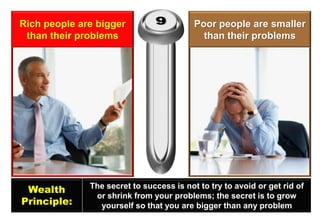 Rich people are bigger than their problems 
Poor people are smaller than their problems 
Wealth 
Principle: 
The secret to success is not to try to avoid or get rid of or shrink from your problems; the secret is to grow yourself so that you are bigger than any problem  