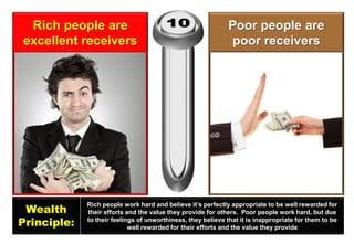 Rich people are excellent receivers 
Poor people are poor receivers 
Wealth 
Principle: 
Rich people work hard and believe it’s perfectly appropriate to be well rewarded for their efforts and the value they provide for others. Poor people work hard, but due to their feelings of unworthiness, they believe that it is inappropriate for them to be well rewarded for their efforts and the value they provide  