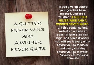 “If you give up before your goal has been reached, you are a "quitter." A QUITTER NEVER WINS AND A WINNER NEVER QUITS. Lift this sentence out, write it on a piece of paper in letters an inch high, and place it where you will see it every night before you go to sleep, and every morning before you go to work” ~ Napoleon Hill, Think and Grow Rich  
