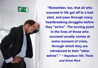 “Remember, too, that all who succeed in life get off to a bad start, and pass through many heartbreaking struggles before they "arrive". The turning point in the lives of those who succeed usually comes at some moment of crisis, through which they are introduced to their "other selves".” ~ Napoleon Hill, Think and Grow Rich  