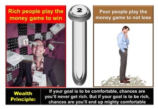 Rich people play the money game to win 
Poor people play the money game to not lose 
Wealth 
Principle: 
If your goal is to be comfortable, chances are 
you’ll never get rich. But if your goal is to be rich, 
chances are you’ll end up mighty comfortable  