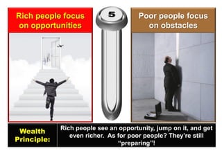 Rich people focus on opportunities 
Poor people focus on obstacles 
Wealth 
Principle: 
Rich people see an opportunity, jump on it, and get even richer. As for poor people? They’re still “preparing”!  