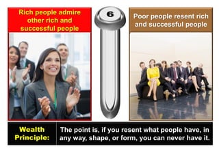 Rich people admire other rich and successful people 
Poor people resent rich and successful people 
Wealth 
Principle: 
The point is, if you resent what people have, in any way, shape, or form, you can never have it.  