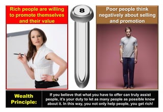Rich people are willing to promote themselves and their value 
Poor people think negatively about selling and promotion 
Wealth 
Principle: 
If you believe that what you have to offer can truly assist people, it’s your duty to let as many people as possible know about it. In this way, you not only help people, you get rich!  