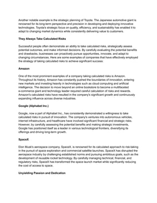 Another notable example is the strategic planning of Toyota. The Japanese automotive giant is
renowned for its long-term perspective and precision in developing and deploying innovative
technologies. Toyota's strategic focus on quality, efficiency, and sustainability has enabled it to
adapt to changing market dynamics while consistently delivering value to customers.
They Always Take Calculated Risks
Successful people often demonstrate an ability to take calculated risks, strategically assess
potential outcomes, and make informed decisions. By carefully evaluating the potential benefits
and drawbacks, businesses can proactively pursue opportunities, innovate, and adapt to
changing circumstances. Here are some examples of companies that have effectively employed
the strategy of taking calculated risks to achieve significant success:
Amazon
One of the most prominent examples of a company taking calculated risks is Amazon.
Throughout its history, Amazon has constantly pushed the boundaries of innovation, entering
new markets and investing heavily in technologies such as cloud computing and artificial
intelligence. The decision to move beyond an online bookstore to become a multifaceted
e-commerce giant and technology leader required careful calculation of risks and rewards.
Amazon's calculated risks have resulted in the company's significant growth and continuously
expanding influence across diverse industries.
Google (Alphabet Inc.)
Google, now a part of Alphabet Inc., has consistently demonstrated a willingness to take
calculated risks in pursuit of innovation. The company's ventures into autonomous vehicles,
internet infrastructure, and healthcare have involved significant financial and strategic risks.
However, by carefully assessing the potential benefits and making strategic investments,
Google has positioned itself as a leader in various technological frontiers, diversifying its
offerings and driving long-term growth.
SpaceX
Elon Musk's aerospace company, SpaceX, is renowned for its calculated approach to risk-taking
in the pursuit of space exploration and commercial satellite launches. SpaceX has disrupted the
aerospace industry by challenging established norms and pursuing ambitious goals, such as the
development of reusable rocket technology. By carefully managing technical, financial, and
regulatory risks, SpaceX has transformed the space launch market while significantly reducing
the cost of access to space.
Unyielding Passion and Dedication
 