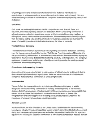 Unyielding passion and dedication are fundamental traits that drive individuals and
organizations to achieve exceptional accomplishments and make a lasting impact. Here are
some compelling examples of individuals and companies that exemplify unyielding passion and
dedication:
Elon Musk
Elon Musk, the visionary entrepreneur behind companies such as SpaceX, Tesla, and
Neuralink, embodies unyielding passion and dedication. Musk's unwavering commitment to
advancing space exploration, sustainable energy, and technological innovation has been a
driving force behind transformative accomplishments. His relentless pursuit of ambitious goals,
from developing cutting-edge electric vehicles to revolutionizing space travel, illustrates the
power of unyielding passion and dedication in shaping the future of humanity.
The Walt Disney Company
The Walt Disney Company is synonymous with unyielding passion and dedication, stemming
from the visionary commitment of its founder, Walt Disney. From the creation of Disneyland to
the groundbreaking achievements in animation and entertainment, Disney's enduring legacy is a
testament to its unwavering dedication to storytelling, creativity, and imagination. The company's
continuous innovation and global impact reflect the unrelenting passion for creating magical
experiences and timeless storytelling.
Commitment to Unwavering Honesty
A commitment to unwavering honesty is a cornerstone of ethical behavior and integrity that is
demonstrated by individuals and organizations. Here are some examples of individuals and
companies that exemplify a commitment to unwavering honesty:
Warren Buffett
Warren Buffett, the renowned investor and chairman of Berkshire Hathaway, is widely
recognized for his unwavering commitment to honesty and transparency in his business
dealings. Buffett's emphasis on ethical conduct, truthful communication, and accountability has
earned him a reputation for integrity and trustworthiness in the world of finance. His
straightforward and candid approach to investing and business practices underlines the
importance of unwavering honesty as a guiding principle.
Abraham Lincoln
Abraham Lincoln, the 16th President of the United States, is celebrated for his unwavering
honesty and integrity throughout his political career. Lincoln's commitment to truthfulness, moral
clarity, and transparency in governance set a standard for principled leadership. His legendary
reputation for honesty and steadfast commitment to ethical conduct has left an indelible mark on
 