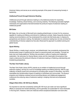 American history and serves as an enduring example of the power of unwavering honesty in
leadership.
Intellectual Pursuit through Extensive Reading
Intellectual pursuit through extensive reading is a foundational practice for expanding
knowledge, fostering critical thinking, and nurturing creativity. The following examples highlight
individuals and organizations that demonstrate the profound impact of extensive reading on
intellectual growth:
Bill Gates
Bill Gates, the co-founder of Microsoft and a leading philanthropist, is known for his voracious
appetite for reading and lifelong commitment to intellectual curiosity. Gates frequently shares his
reading recommendations and has emphasized the pivotal role that books play in shaping his
perspectives and decision-making. His dedication to extensive reading has not only enriched his
understanding of diverse subjects but has also influenced his approach to problem-solving and
global issues.
Oprah Winfrey
Oprah Winfrey, a media mogul, producer, and philanthropist, has consistently emphasized the
transformative power of reading and its impact on personal growth and empathy. Through her
book club and media platforms, Winfrey has promoted a culture of reading and intellectual
exploration. Her advocacy for diverse literary voices and the meaningful conversations they
inspire underscores the profound influence of extensive reading on fostering understanding and
broadening perspectives.
The New York Public Library
The New York Public Library (NYPL) stands as an emblem of intellectual pursuit through
extensive reading, serving as a hub for knowledge-seeking and lifelong learning. With its vast
collection of literary works and commitment to providing open access to information, the NYPL
exemplifies the transformative impact of reading on individuals and communities. The library's
programs and initiatives centered around promoting literacy and intellectual engagement
underscore the enduring value of extensive reading in shaping informed and empowered
societies.
Diligent Work Ethic: 80-100 Hours Weekly
It's important to note that consistently working 80-100 hours per week can have significant
effects on physical and mental well-being, and it's generally not sustainable for most individuals
in the long term. However, there are instances where exceptional dedication and work ethic
 