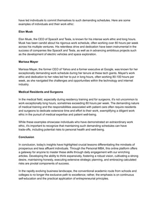 have led individuals to commit themselves to such demanding schedules. Here are some
examples of individuals and their work ethic:
Elon Musk
Elon Musk, the CEO of SpaceX and Tesla, is known for his intense work ethic and long hours.
Musk has been candid about his rigorous work schedule, often working over 80 hours per week
across his multiple ventures. His relentless drive and dedication have been instrumental in the
success of companies like SpaceX and Tesla, as well as in advancing ambitious projects such
as the development of electric vehicles and space exploration.
Marissa Mayer
Marissa Mayer, the former CEO of Yahoo and a former executive at Google, was known for her
exceptionally demanding work schedule during her tenure at these tech giants. Mayer's work
ethic and dedication to her roles led her to put in long hours, often working 80-100 hours per
week, as she navigated the challenges and opportunities within the technology and internet
industry.
Medical Residents and Surgeons
In the medical field, especially during residency training and for surgeons, it's not uncommon to
work exceptionally long hours, sometimes exceeding 80 hours per week. The demanding nature
of medical training and the responsibilities associated with patient care often require residents
and surgeons to dedicate extensive time and effort to their work, exemplifying a diligent work
ethic in the pursuit of medical expertise and patient well-being.
While these examples showcase individuals who have demonstrated an extraordinary work
ethic, it's important to recognize that maintaining such demanding schedules can have
trade-offs, including potential risks to personal health and well-being.
Conclusion
In conclusion, today's insights have highlighted crucial lessons differentiating the mindsets of
prosperous and less affluent individuals. Through the Personal MBA, this online platform offers
a gateway for anyone to master these skills through daily engagement with our enriching
articles. Developing the ability to think expansively, fostering a robust vision, cultivating a strong
desire, maintaining honesty, executing extensive strategic planning, and embracing calculated
risks are pivotal components of success.
In the rapidly evolving business landscape, the conventional academic route from schools and
colleges is no longer the exclusive path to excellence; rather, the emphasis is on continuous
self-education and the practical application of entrepreneurial principles.
 