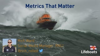 Metrics That Matter
Rich Ward
Social Media Manager, RNLI
@rich_rolled
 