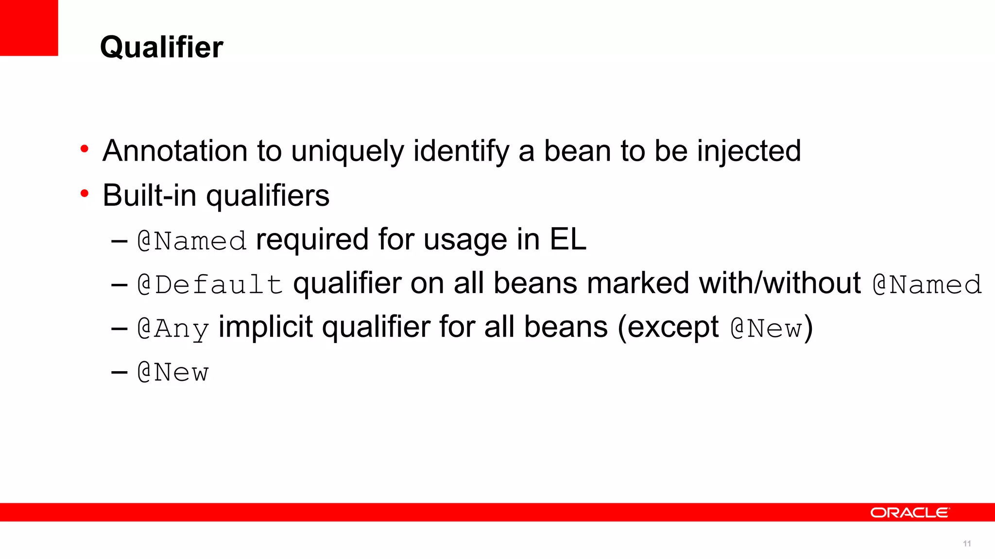 Qualifier


• Annotation to uniquely identify a bean to be injected
• Built-in qualifiers
  – @Named required for usage in EL
  – @Default qualifier on all beans marked with/without @Named
  – @Any implicit qualifier for all beans (except @New)
  – @New




                                                            11
 