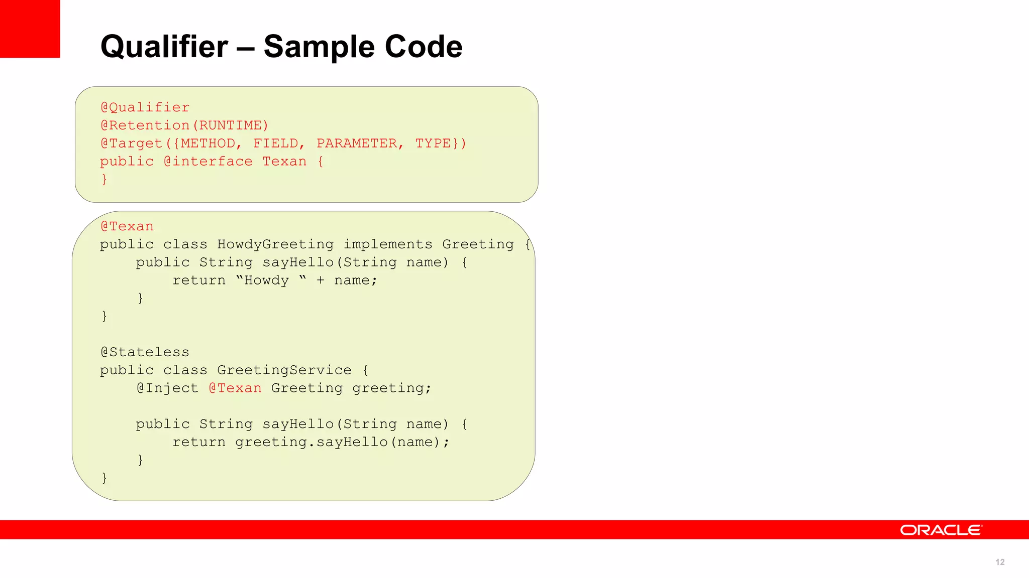 Qualifier – Sample Code
@Qualifier
@Retention(RUNTIME)
@Target({METHOD, FIELD, PARAMETER, TYPE})
public @interface Texan {
}


@Texan
public class HowdyGreeting implements Greeting {
    public String sayHello(String name) {
        return “Howdy “ + name;
    }
}

@Stateless
public class GreetingService {
    @Inject @Texan Greeting greeting;

    public String sayHello(String name) {
        return greeting.sayHello(name);
    }
}




                                                   12
 