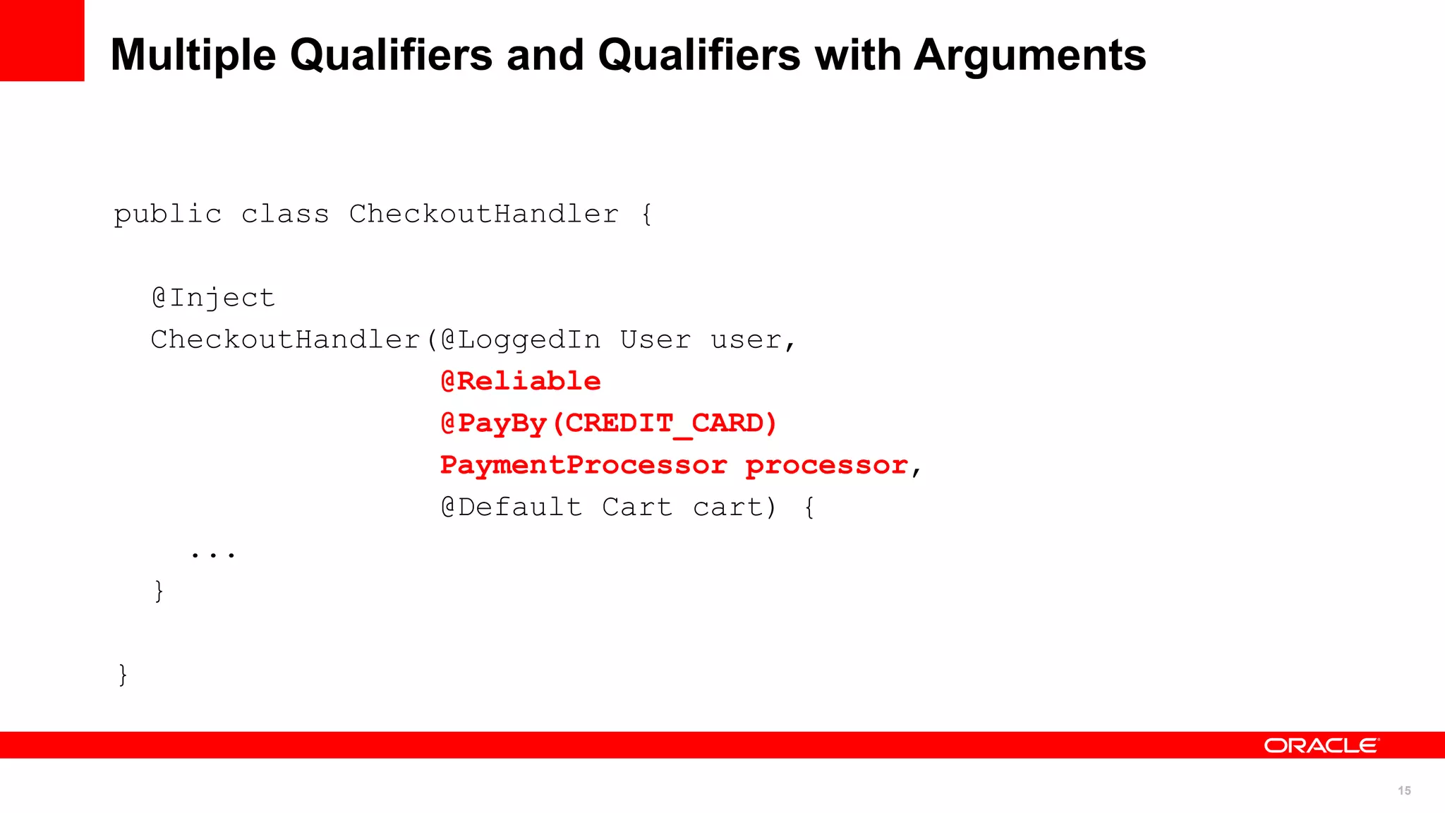 Multiple Qualifiers and Qualifiers with Arguments


public class CheckoutHandler {

    @Inject
    CheckoutHandler(@LoggedIn User user,
                    @Reliable
                    @PayBy(CREDIT_CARD)
                    PaymentProcessor processor,
                    @Default Cart cart) {
      ...
    }

}


                                                    15
 