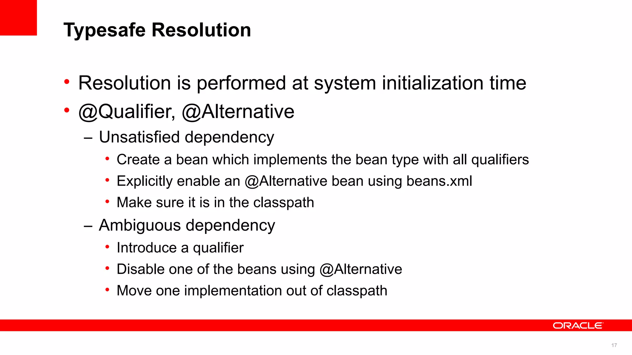 Typesafe Resolution

• Resolution is performed at system initialization time
• @Qualifier, @Alternative
  – Unsatisfied dependency
    • Create a bean which implements the bean type with all qualifiers
    • Explicitly enable an @Alternative bean using beans.xml
    • Make sure it is in the classpath
  – Ambiguous dependency
    • Introduce a qualifier
    • Disable one of the beans using @Alternative
    • Move one implementation out of classpath


                                                                         17
 
