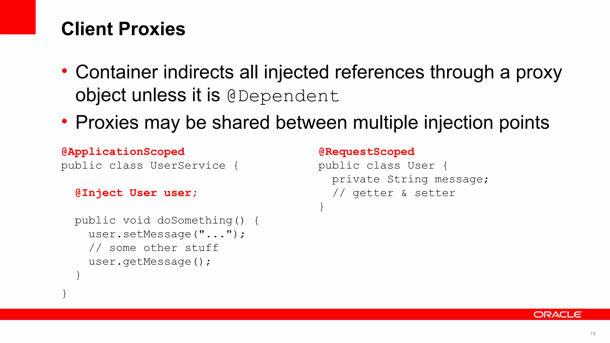 Client Proxies

• Container indirects all injected references through a proxy
  object unless it is @Dependent
• Proxies may be shared between multiple injection points
@ApplicationScoped                @RequestScoped
public class UserService {        public class User {
                                    private String message;
    @Inject User user;              // getter & setter
                                  }
    public void doSomething() {
      user.setMessage("...");
      // some other stuff
      user.getMessage();
    }
}


                                                                18
 