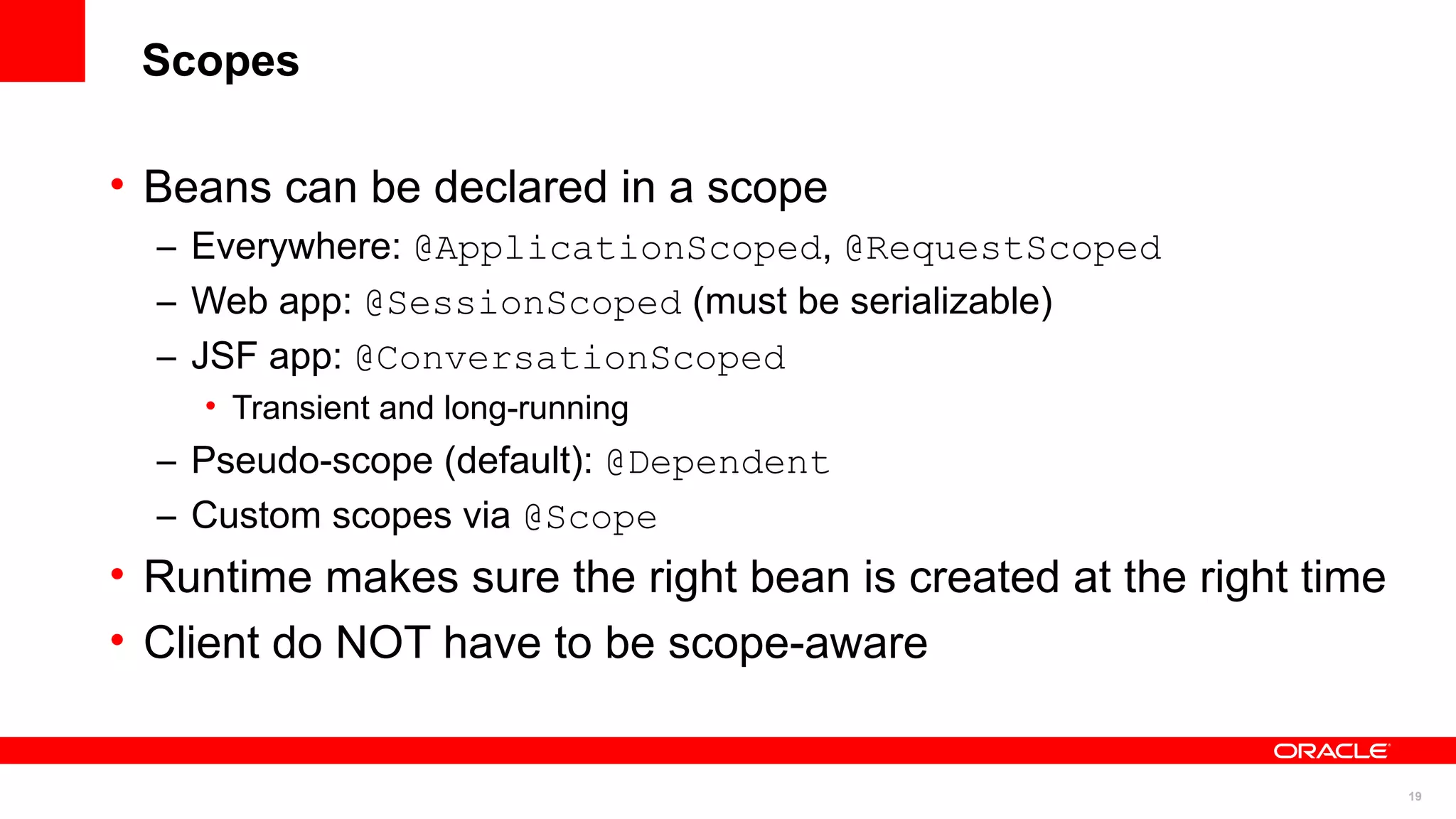Scopes

• Beans can be declared in a scope
  – Everywhere: @ApplicationScoped, @RequestScoped
  – Web app: @SessionScoped (must be serializable)
  – JSF app: @ConversationScoped
    • Transient and long-running
  – Pseudo-scope (default): @Dependent
  – Custom scopes via @Scope
• Runtime makes sure the right bean is created at the right time
• Client do NOT have to be scope-aware


                                                                   19
 