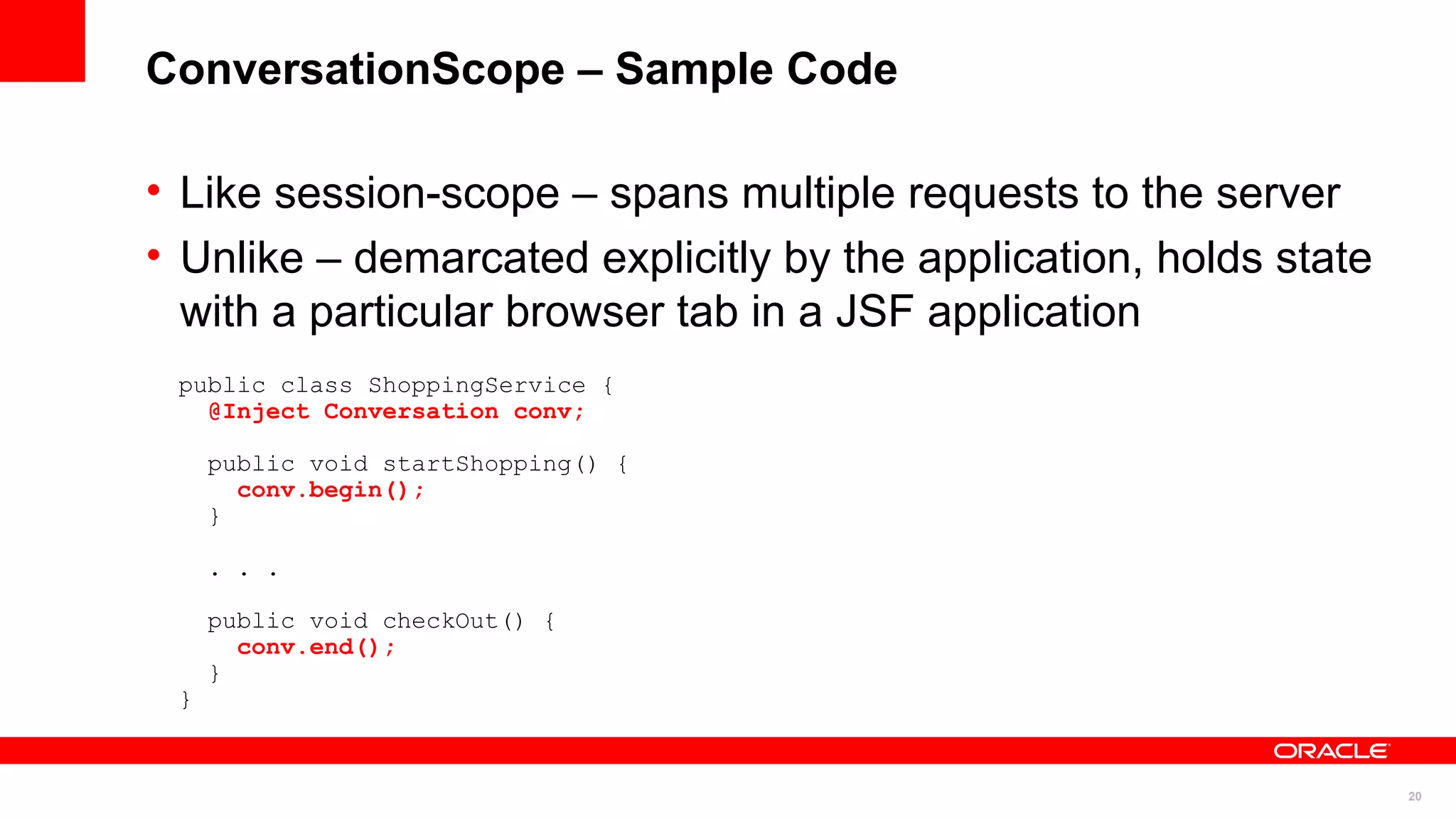 ConversationScope – Sample Code

• Like session-scope – spans multiple requests to the server
• Unlike – demarcated explicitly by the application, holds state
  with a particular browser tab in a JSF application
 public class ShoppingService {
   @Inject Conversation conv;

     public void startShopping() {
       conv.begin();
     }

     . . .

     public void checkOut() {
       conv.end();
     }
 }


                                                                   20
 