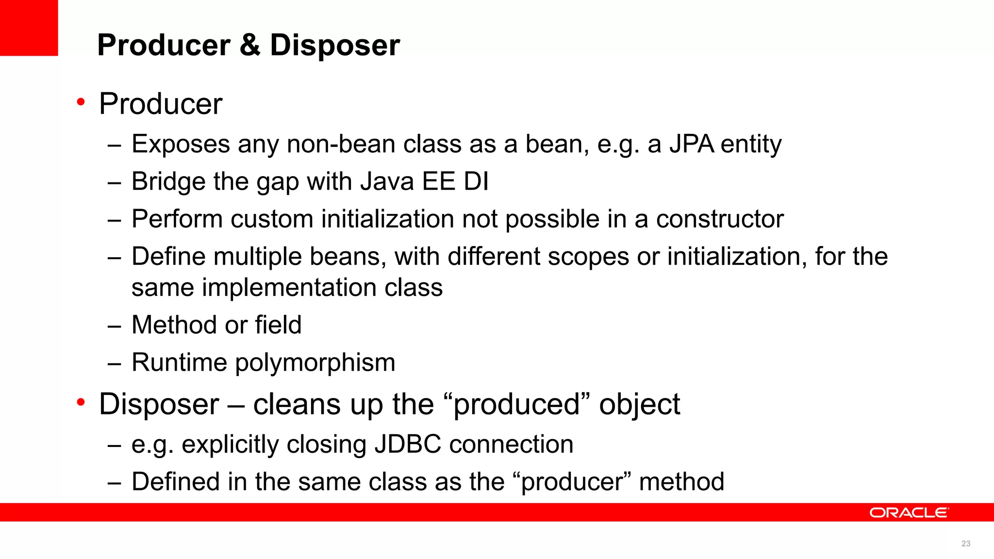 Producer & Disposer
• Producer
  – Exposes any non-bean class as a bean, e.g. a JPA entity
  – Bridge the gap with Java EE DI
  – Perform custom initialization not possible in a constructor
  – Define multiple beans, with different scopes or initialization, for the
    same implementation class
  – Method or field
  – Runtime polymorphism
• Disposer – cleans up the “produced” object
  – e.g. explicitly closing JDBC connection
  – Defined in the same class as the “producer” method

                                                                              23
 